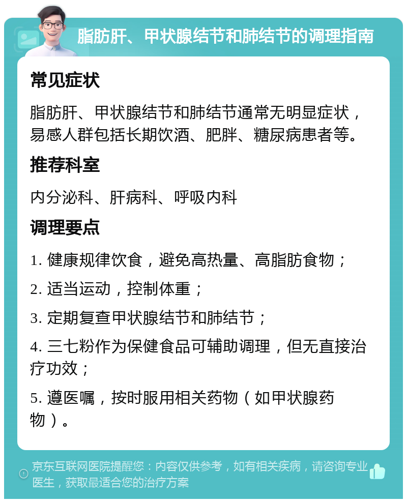 脂肪肝、甲状腺结节和肺结节的调理指南 常见症状 脂肪肝、甲状腺结节和肺结节通常无明显症状，易感人群包括长期饮酒、肥胖、糖尿病患者等。 推荐科室 内分泌科、肝病科、呼吸内科 调理要点 1. 健康规律饮食，避免高热量、高脂肪食物； 2. 适当运动，控制体重； 3. 定期复查甲状腺结节和肺结节； 4. 三七粉作为保健食品可辅助调理，但无直接治疗功效； 5. 遵医嘱，按时服用相关药物（如甲状腺药物）。