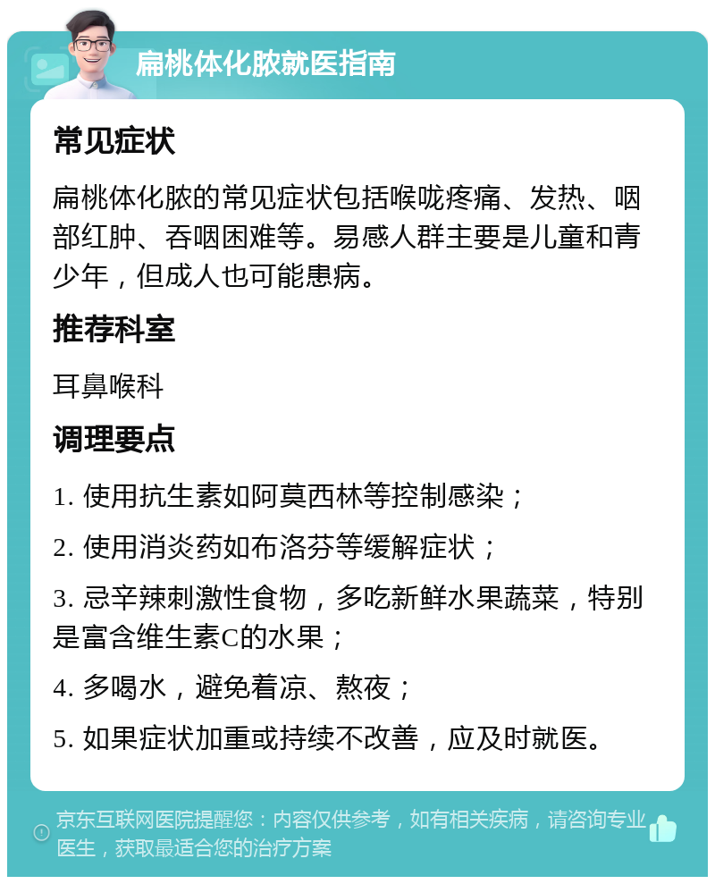 扁桃体化脓就医指南 常见症状 扁桃体化脓的常见症状包括喉咙疼痛、发热、咽部红肿、吞咽困难等。易感人群主要是儿童和青少年，但成人也可能患病。 推荐科室 耳鼻喉科 调理要点 1. 使用抗生素如阿莫西林等控制感染； 2. 使用消炎药如布洛芬等缓解症状； 3. 忌辛辣刺激性食物，多吃新鲜水果蔬菜，特别是富含维生素C的水果； 4. 多喝水，避免着凉、熬夜； 5. 如果症状加重或持续不改善，应及时就医。