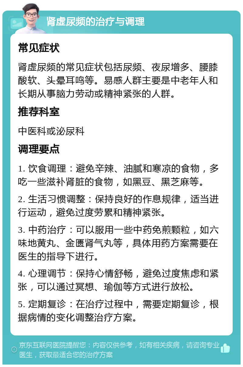 肾虚尿频的治疗与调理 常见症状 肾虚尿频的常见症状包括尿频、夜尿增多、腰膝酸软、头晕耳鸣等。易感人群主要是中老年人和长期从事脑力劳动或精神紧张的人群。 推荐科室 中医科或泌尿科 调理要点 1. 饮食调理：避免辛辣、油腻和寒凉的食物，多吃一些滋补肾脏的食物，如黑豆、黑芝麻等。 2. 生活习惯调整：保持良好的作息规律，适当进行运动，避免过度劳累和精神紧张。 3. 中药治疗：可以服用一些中药免煎颗粒，如六味地黄丸、金匮肾气丸等，具体用药方案需要在医生的指导下进行。 4. 心理调节：保持心情舒畅，避免过度焦虑和紧张，可以通过冥想、瑜伽等方式进行放松。 5. 定期复诊：在治疗过程中，需要定期复诊，根据病情的变化调整治疗方案。