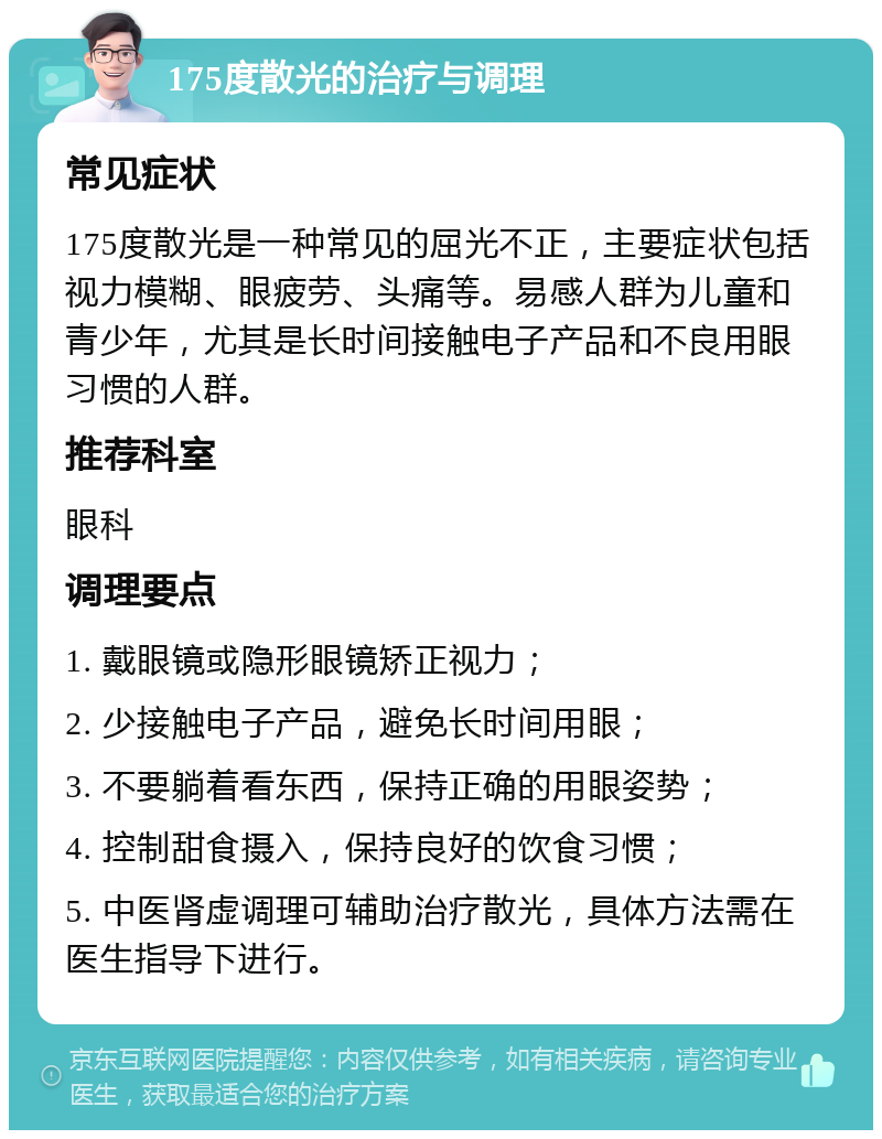 175度散光的治疗与调理 常见症状 175度散光是一种常见的屈光不正，主要症状包括视力模糊、眼疲劳、头痛等。易感人群为儿童和青少年，尤其是长时间接触电子产品和不良用眼习惯的人群。 推荐科室 眼科 调理要点 1. 戴眼镜或隐形眼镜矫正视力； 2. 少接触电子产品，避免长时间用眼； 3. 不要躺着看东西，保持正确的用眼姿势； 4. 控制甜食摄入，保持良好的饮食习惯； 5. 中医肾虚调理可辅助治疗散光，具体方法需在医生指导下进行。