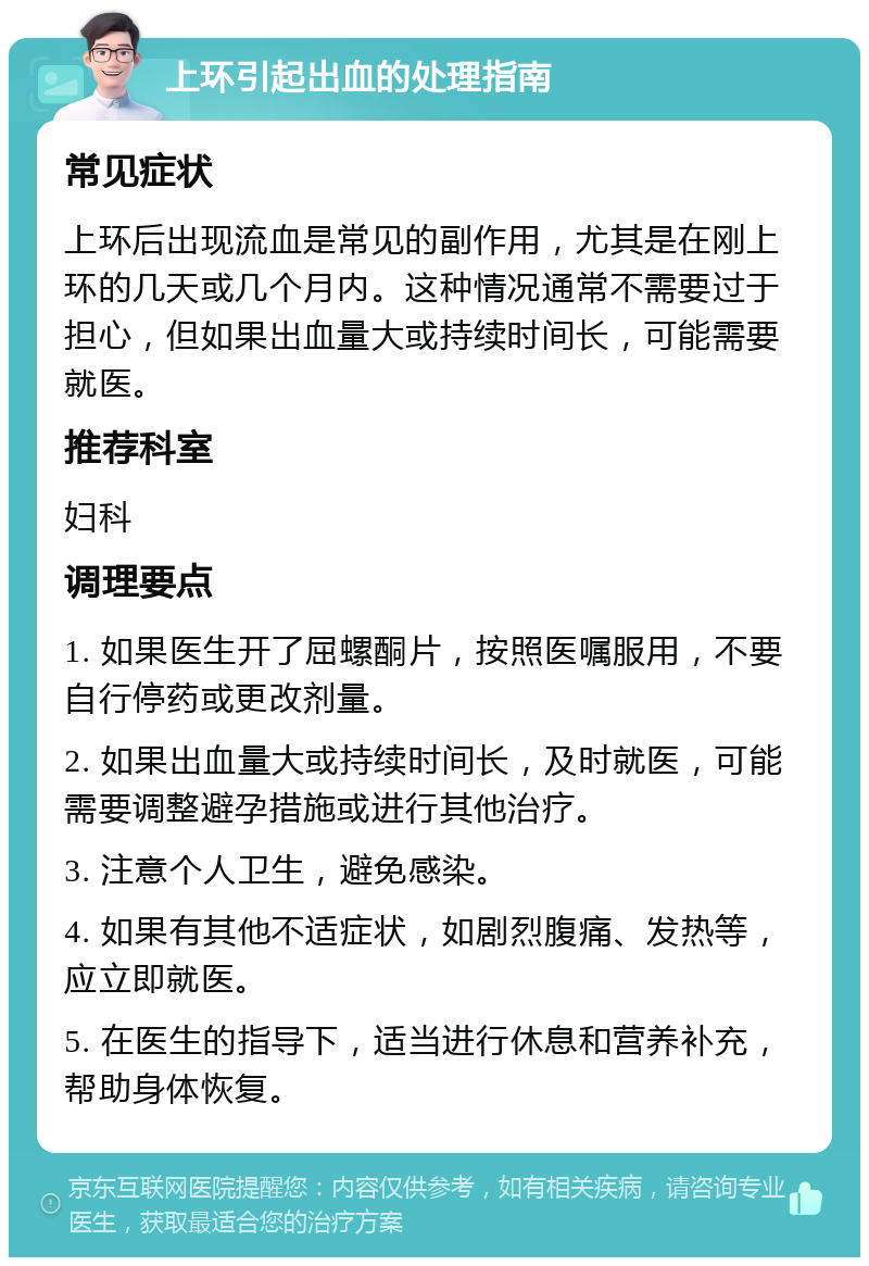 上环引起出血的处理指南 常见症状 上环后出现流血是常见的副作用，尤其是在刚上环的几天或几个月内。这种情况通常不需要过于担心，但如果出血量大或持续时间长，可能需要就医。 推荐科室 妇科 调理要点 1. 如果医生开了屈螺酮片，按照医嘱服用，不要自行停药或更改剂量。 2. 如果出血量大或持续时间长，及时就医，可能需要调整避孕措施或进行其他治疗。 3. 注意个人卫生，避免感染。 4. 如果有其他不适症状，如剧烈腹痛、发热等，应立即就医。 5. 在医生的指导下，适当进行休息和营养补充，帮助身体恢复。