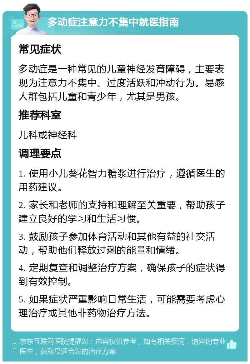 多动症注意力不集中就医指南 常见症状 多动症是一种常见的儿童神经发育障碍，主要表现为注意力不集中、过度活跃和冲动行为。易感人群包括儿童和青少年，尤其是男孩。 推荐科室 儿科或神经科 调理要点 1. 使用小儿葵花智力糖浆进行治疗，遵循医生的用药建议。 2. 家长和老师的支持和理解至关重要，帮助孩子建立良好的学习和生活习惯。 3. 鼓励孩子参加体育活动和其他有益的社交活动，帮助他们释放过剩的能量和情绪。 4. 定期复查和调整治疗方案，确保孩子的症状得到有效控制。 5. 如果症状严重影响日常生活，可能需要考虑心理治疗或其他非药物治疗方法。