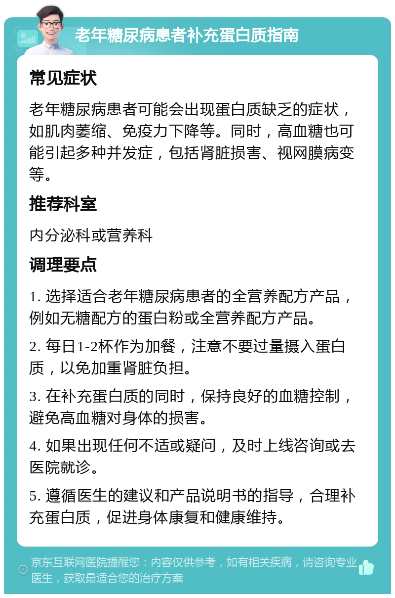 老年糖尿病患者补充蛋白质指南 常见症状 老年糖尿病患者可能会出现蛋白质缺乏的症状，如肌肉萎缩、免疫力下降等。同时，高血糖也可能引起多种并发症，包括肾脏损害、视网膜病变等。 推荐科室 内分泌科或营养科 调理要点 1. 选择适合老年糖尿病患者的全营养配方产品，例如无糖配方的蛋白粉或全营养配方产品。 2. 每日1-2杯作为加餐，注意不要过量摄入蛋白质，以免加重肾脏负担。 3. 在补充蛋白质的同时，保持良好的血糖控制，避免高血糖对身体的损害。 4. 如果出现任何不适或疑问，及时上线咨询或去医院就诊。 5. 遵循医生的建议和产品说明书的指导，合理补充蛋白质，促进身体康复和健康维持。