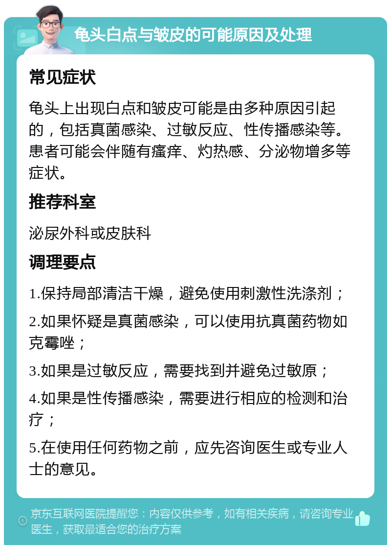 龟头白点与皱皮的可能原因及处理 常见症状 龟头上出现白点和皱皮可能是由多种原因引起的，包括真菌感染、过敏反应、性传播感染等。患者可能会伴随有瘙痒、灼热感、分泌物增多等症状。 推荐科室 泌尿外科或皮肤科 调理要点 1.保持局部清洁干燥，避免使用刺激性洗涤剂； 2.如果怀疑是真菌感染，可以使用抗真菌药物如克霉唑； 3.如果是过敏反应，需要找到并避免过敏原； 4.如果是性传播感染，需要进行相应的检测和治疗； 5.在使用任何药物之前，应先咨询医生或专业人士的意见。