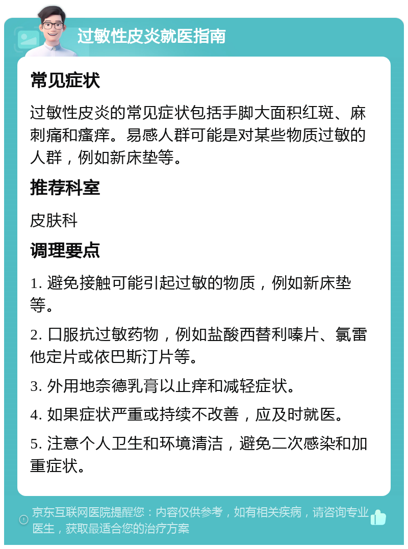 过敏性皮炎就医指南 常见症状 过敏性皮炎的常见症状包括手脚大面积红斑、麻刺痛和瘙痒。易感人群可能是对某些物质过敏的人群，例如新床垫等。 推荐科室 皮肤科 调理要点 1. 避免接触可能引起过敏的物质，例如新床垫等。 2. 口服抗过敏药物，例如盐酸西替利嗪片、氯雷他定片或依巴斯汀片等。 3. 外用地奈德乳膏以止痒和减轻症状。 4. 如果症状严重或持续不改善，应及时就医。 5. 注意个人卫生和环境清洁，避免二次感染和加重症状。