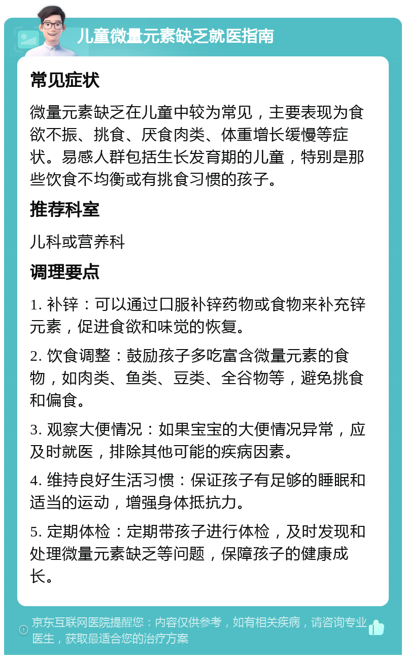 儿童微量元素缺乏就医指南 常见症状 微量元素缺乏在儿童中较为常见，主要表现为食欲不振、挑食、厌食肉类、体重增长缓慢等症状。易感人群包括生长发育期的儿童，特别是那些饮食不均衡或有挑食习惯的孩子。 推荐科室 儿科或营养科 调理要点 1. 补锌：可以通过口服补锌药物或食物来补充锌元素，促进食欲和味觉的恢复。 2. 饮食调整：鼓励孩子多吃富含微量元素的食物，如肉类、鱼类、豆类、全谷物等，避免挑食和偏食。 3. 观察大便情况：如果宝宝的大便情况异常，应及时就医，排除其他可能的疾病因素。 4. 维持良好生活习惯：保证孩子有足够的睡眠和适当的运动，增强身体抵抗力。 5. 定期体检：定期带孩子进行体检，及时发现和处理微量元素缺乏等问题，保障孩子的健康成长。