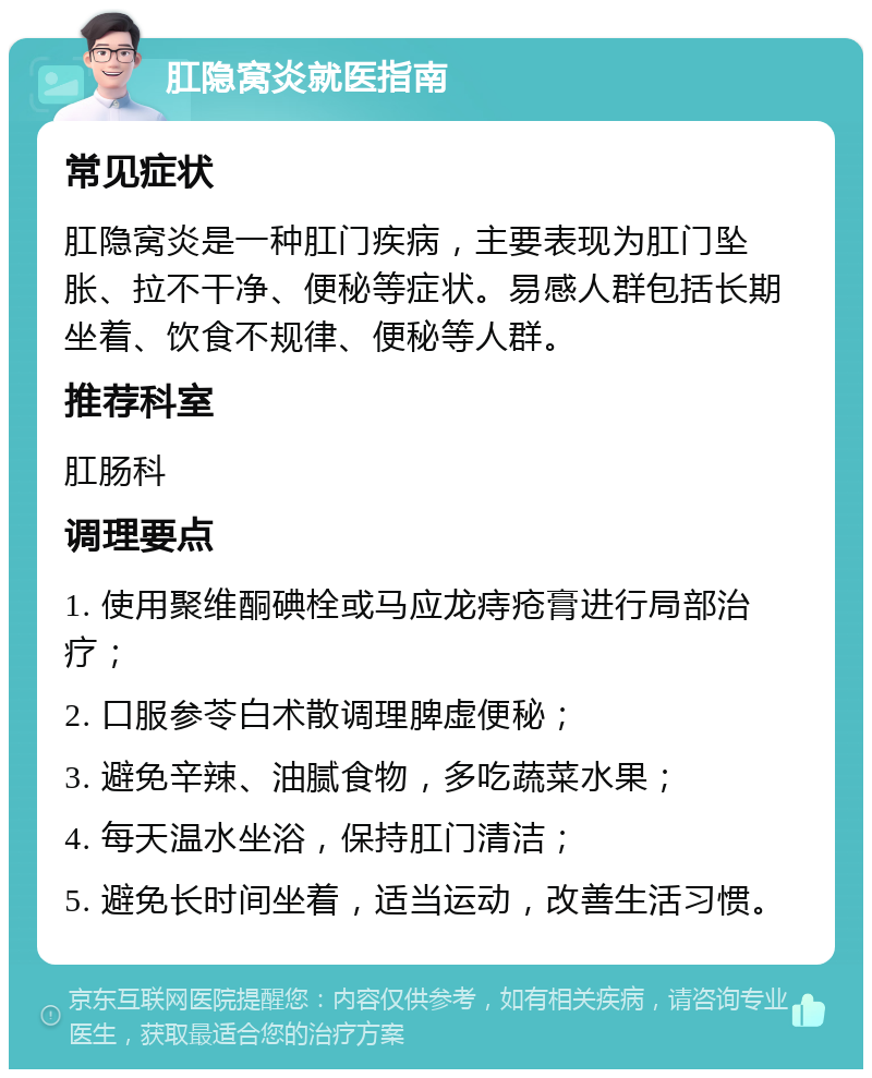 肛隐窝炎就医指南 常见症状 肛隐窝炎是一种肛门疾病，主要表现为肛门坠胀、拉不干净、便秘等症状。易感人群包括长期坐着、饮食不规律、便秘等人群。 推荐科室 肛肠科 调理要点 1. 使用聚维酮碘栓或马应龙痔疮膏进行局部治疗； 2. 口服参苓白术散调理脾虚便秘； 3. 避免辛辣、油腻食物，多吃蔬菜水果； 4. 每天温水坐浴，保持肛门清洁； 5. 避免长时间坐着，适当运动，改善生活习惯。