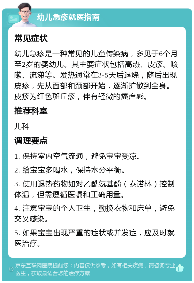 幼儿急疹就医指南 常见症状 幼儿急疹是一种常见的儿童传染病，多见于6个月至2岁的婴幼儿。其主要症状包括高热、皮疹、咳嗽、流涕等。发热通常在3-5天后退烧，随后出现皮疹，先从面部和颈部开始，逐渐扩散到全身。皮疹为红色斑丘疹，伴有轻微的瘙痒感。 推荐科室 儿科 调理要点 1. 保持室内空气流通，避免宝宝受凉。 2. 给宝宝多喝水，保持水分平衡。 3. 使用退热药物如对乙酰氨基酚（泰诺林）控制体温，但需遵循医嘱和正确用量。 4. 注意宝宝的个人卫生，勤换衣物和床单，避免交叉感染。 5. 如果宝宝出现严重的症状或并发症，应及时就医治疗。