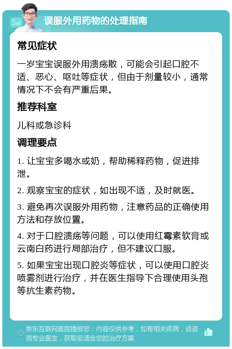 误服外用药物的处理指南 常见症状 一岁宝宝误服外用溃疡散，可能会引起口腔不适、恶心、呕吐等症状，但由于剂量较小，通常情况下不会有严重后果。 推荐科室 儿科或急诊科 调理要点 1. 让宝宝多喝水或奶，帮助稀释药物，促进排泄。 2. 观察宝宝的症状，如出现不适，及时就医。 3. 避免再次误服外用药物，注意药品的正确使用方法和存放位置。 4. 对于口腔溃疡等问题，可以使用红霉素软膏或云南白药进行局部治疗，但不建议口服。 5. 如果宝宝出现口腔炎等症状，可以使用口腔炎喷雾剂进行治疗，并在医生指导下合理使用头孢等抗生素药物。