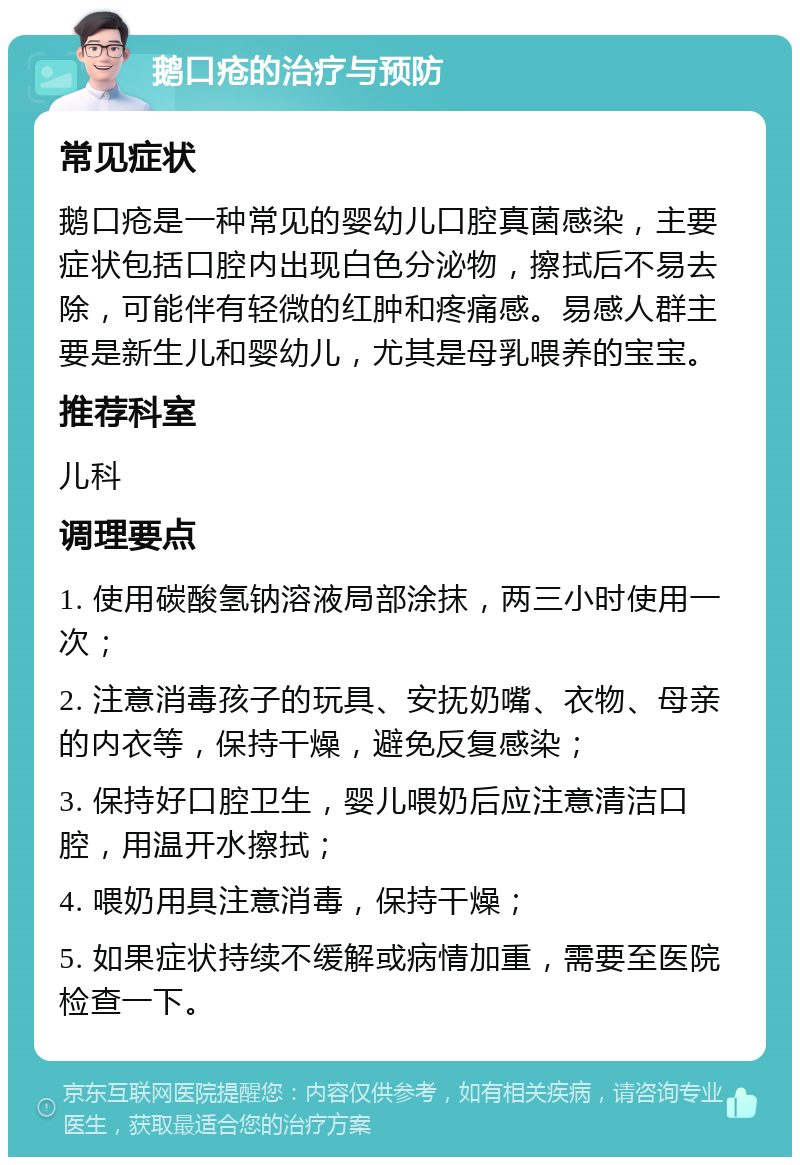 鹅口疮的治疗与预防 常见症状 鹅口疮是一种常见的婴幼儿口腔真菌感染，主要症状包括口腔内出现白色分泌物，擦拭后不易去除，可能伴有轻微的红肿和疼痛感。易感人群主要是新生儿和婴幼儿，尤其是母乳喂养的宝宝。 推荐科室 儿科 调理要点 1. 使用碳酸氢钠溶液局部涂抹，两三小时使用一次； 2. 注意消毒孩子的玩具、安抚奶嘴、衣物、母亲的内衣等，保持干燥，避免反复感染； 3. 保持好口腔卫生，婴儿喂奶后应注意清洁口腔，用温开水擦拭； 4. 喂奶用具注意消毒，保持干燥； 5. 如果症状持续不缓解或病情加重，需要至医院检查一下。