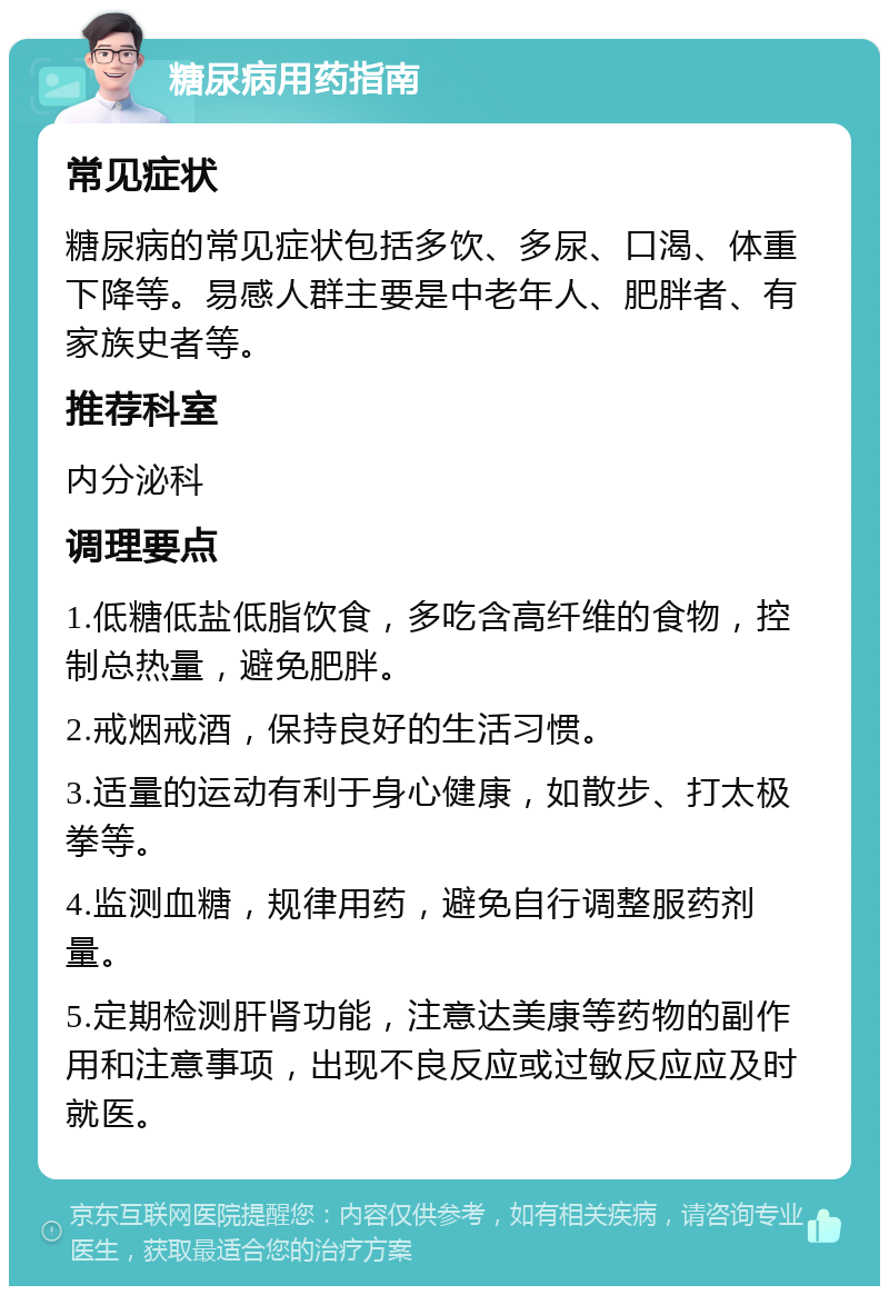 糖尿病用药指南 常见症状 糖尿病的常见症状包括多饮、多尿、口渴、体重下降等。易感人群主要是中老年人、肥胖者、有家族史者等。 推荐科室 内分泌科 调理要点 1.低糖低盐低脂饮食，多吃含高纤维的食物，控制总热量，避免肥胖。 2.戒烟戒酒，保持良好的生活习惯。 3.适量的运动有利于身心健康，如散步、打太极拳等。 4.监测血糖，规律用药，避免自行调整服药剂量。 5.定期检测肝肾功能，注意达美康等药物的副作用和注意事项，出现不良反应或过敏反应应及时就医。