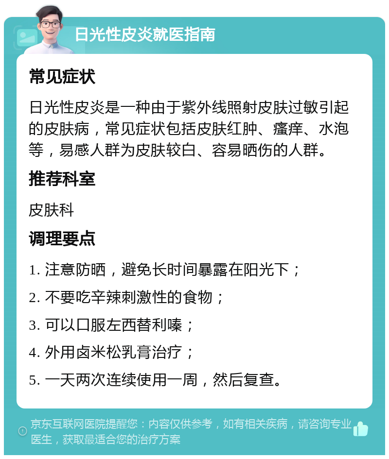 日光性皮炎就医指南 常见症状 日光性皮炎是一种由于紫外线照射皮肤过敏引起的皮肤病，常见症状包括皮肤红肿、瘙痒、水泡等，易感人群为皮肤较白、容易晒伤的人群。 推荐科室 皮肤科 调理要点 1. 注意防晒，避免长时间暴露在阳光下； 2. 不要吃辛辣刺激性的食物； 3. 可以口服左西替利嗪； 4. 外用卤米松乳膏治疗； 5. 一天两次连续使用一周，然后复查。