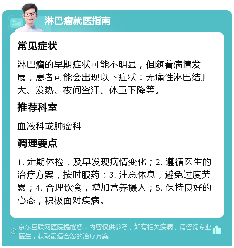 淋巴瘤就医指南 常见症状 淋巴瘤的早期症状可能不明显，但随着病情发展，患者可能会出现以下症状：无痛性淋巴结肿大、发热、夜间盗汗、体重下降等。 推荐科室 血液科或肿瘤科 调理要点 1. 定期体检，及早发现病情变化；2. 遵循医生的治疗方案，按时服药；3. 注意休息，避免过度劳累；4. 合理饮食，增加营养摄入；5. 保持良好的心态，积极面对疾病。