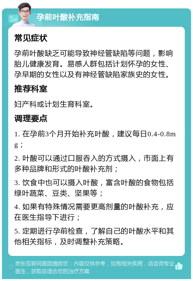 孕前叶酸补充指南 常见症状 孕前叶酸缺乏可能导致神经管缺陷等问题，影响胎儿健康发育。易感人群包括计划怀孕的女性、孕早期的女性以及有神经管缺陷家族史的女性。 推荐科室 妇产科或计划生育科室。 调理要点 1. 在孕前3个月开始补充叶酸，建议每日0.4-0.8mg； 2. 叶酸可以通过口服吞入的方式摄入，市面上有多种品牌和形式的叶酸补充剂； 3. 饮食中也可以摄入叶酸，富含叶酸的食物包括绿叶蔬菜、豆类、坚果等； 4. 如果有特殊情况需要更高剂量的叶酸补充，应在医生指导下进行； 5. 定期进行孕前检查，了解自己的叶酸水平和其他相关指标，及时调整补充策略。