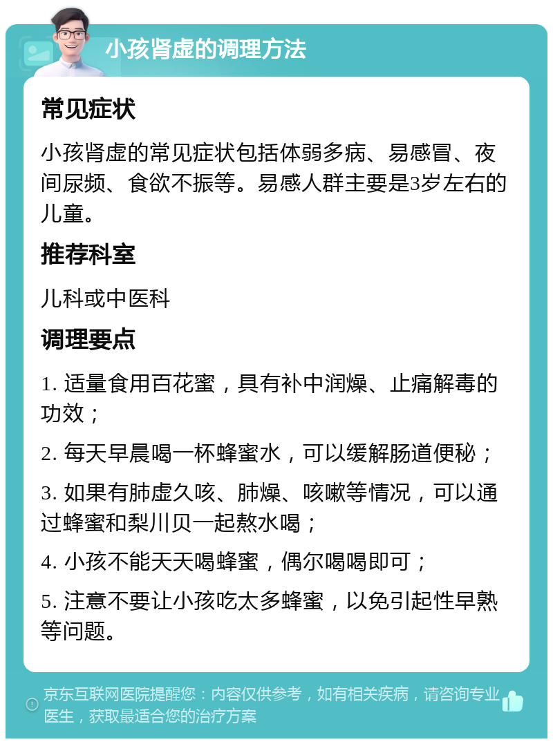 小孩肾虚的调理方法 常见症状 小孩肾虚的常见症状包括体弱多病、易感冒、夜间尿频、食欲不振等。易感人群主要是3岁左右的儿童。 推荐科室 儿科或中医科 调理要点 1. 适量食用百花蜜，具有补中润燥、止痛解毒的功效； 2. 每天早晨喝一杯蜂蜜水，可以缓解肠道便秘； 3. 如果有肺虚久咳、肺燥、咳嗽等情况，可以通过蜂蜜和梨川贝一起熬水喝； 4. 小孩不能天天喝蜂蜜，偶尔喝喝即可； 5. 注意不要让小孩吃太多蜂蜜，以免引起性早熟等问题。