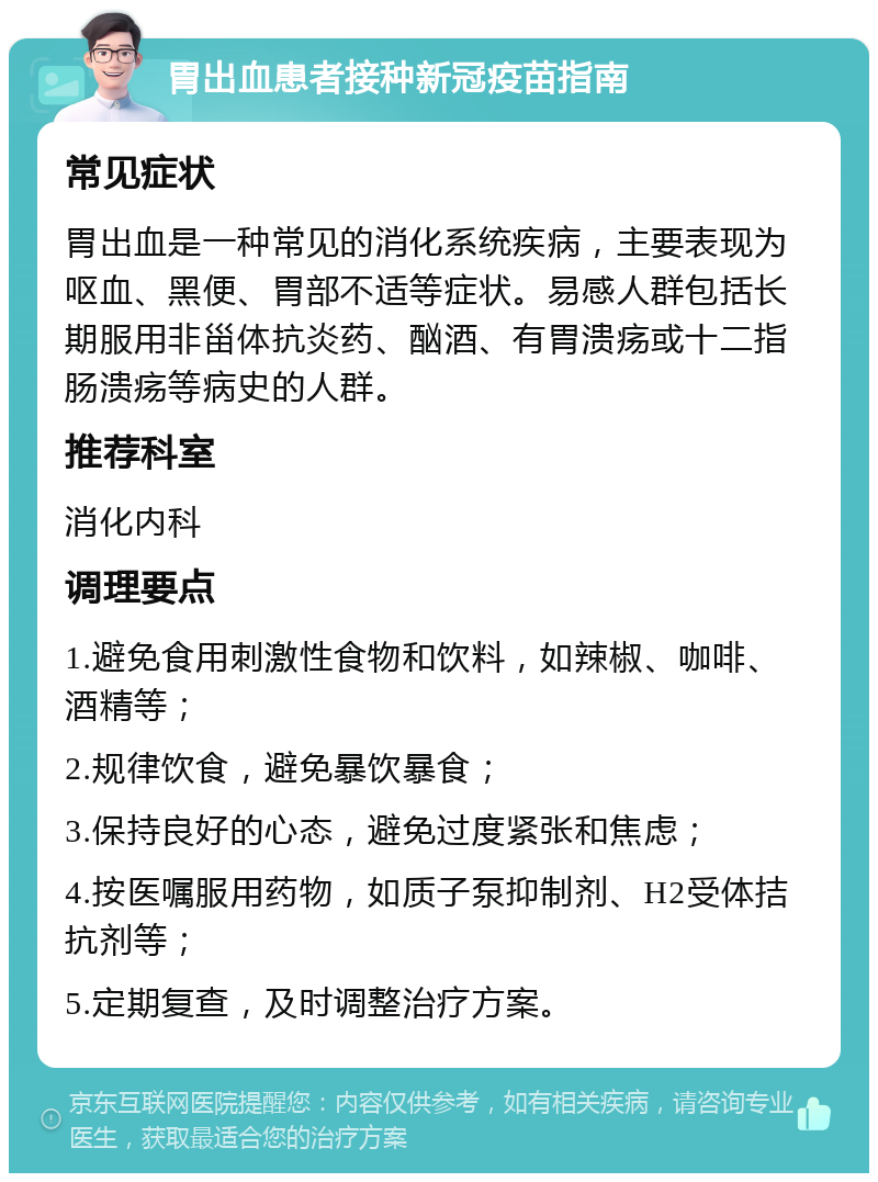 胃出血患者接种新冠疫苗指南 常见症状 胃出血是一种常见的消化系统疾病，主要表现为呕血、黑便、胃部不适等症状。易感人群包括长期服用非甾体抗炎药、酗酒、有胃溃疡或十二指肠溃疡等病史的人群。 推荐科室 消化内科 调理要点 1.避免食用刺激性食物和饮料，如辣椒、咖啡、酒精等； 2.规律饮食，避免暴饮暴食； 3.保持良好的心态，避免过度紧张和焦虑； 4.按医嘱服用药物，如质子泵抑制剂、H2受体拮抗剂等； 5.定期复查，及时调整治疗方案。