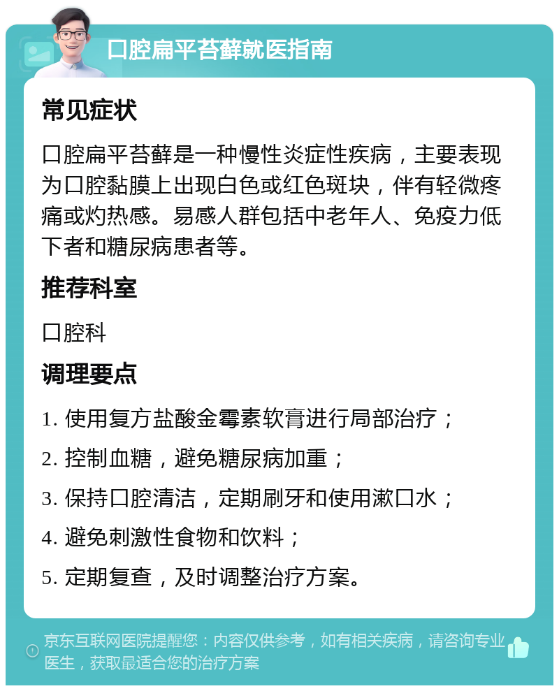 口腔扁平苔藓就医指南 常见症状 口腔扁平苔藓是一种慢性炎症性疾病，主要表现为口腔黏膜上出现白色或红色斑块，伴有轻微疼痛或灼热感。易感人群包括中老年人、免疫力低下者和糖尿病患者等。 推荐科室 口腔科 调理要点 1. 使用复方盐酸金霉素软膏进行局部治疗； 2. 控制血糖，避免糖尿病加重； 3. 保持口腔清洁，定期刷牙和使用漱口水； 4. 避免刺激性食物和饮料； 5. 定期复查，及时调整治疗方案。