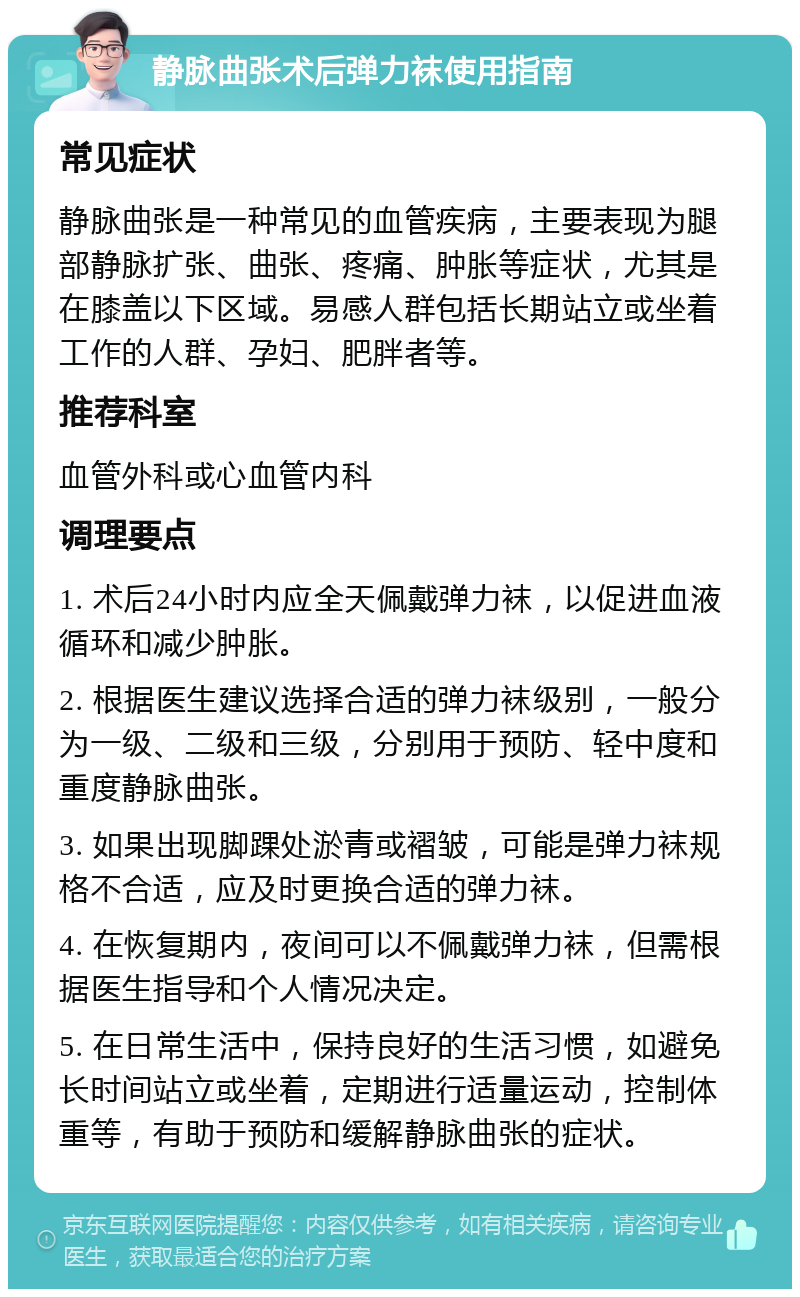 静脉曲张术后弹力袜使用指南 常见症状 静脉曲张是一种常见的血管疾病，主要表现为腿部静脉扩张、曲张、疼痛、肿胀等症状，尤其是在膝盖以下区域。易感人群包括长期站立或坐着工作的人群、孕妇、肥胖者等。 推荐科室 血管外科或心血管内科 调理要点 1. 术后24小时内应全天佩戴弹力袜，以促进血液循环和减少肿胀。 2. 根据医生建议选择合适的弹力袜级别，一般分为一级、二级和三级，分别用于预防、轻中度和重度静脉曲张。 3. 如果出现脚踝处淤青或褶皱，可能是弹力袜规格不合适，应及时更换合适的弹力袜。 4. 在恢复期内，夜间可以不佩戴弹力袜，但需根据医生指导和个人情况决定。 5. 在日常生活中，保持良好的生活习惯，如避免长时间站立或坐着，定期进行适量运动，控制体重等，有助于预防和缓解静脉曲张的症状。