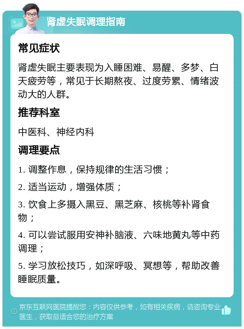 肾虚失眠调理指南 常见症状 肾虚失眠主要表现为入睡困难、易醒、多梦、白天疲劳等，常见于长期熬夜、过度劳累、情绪波动大的人群。 推荐科室 中医科、神经内科 调理要点 1. 调整作息，保持规律的生活习惯； 2. 适当运动，增强体质； 3. 饮食上多摄入黑豆、黑芝麻、核桃等补肾食物； 4. 可以尝试服用安神补脑液、六味地黄丸等中药调理； 5. 学习放松技巧，如深呼吸、冥想等，帮助改善睡眠质量。