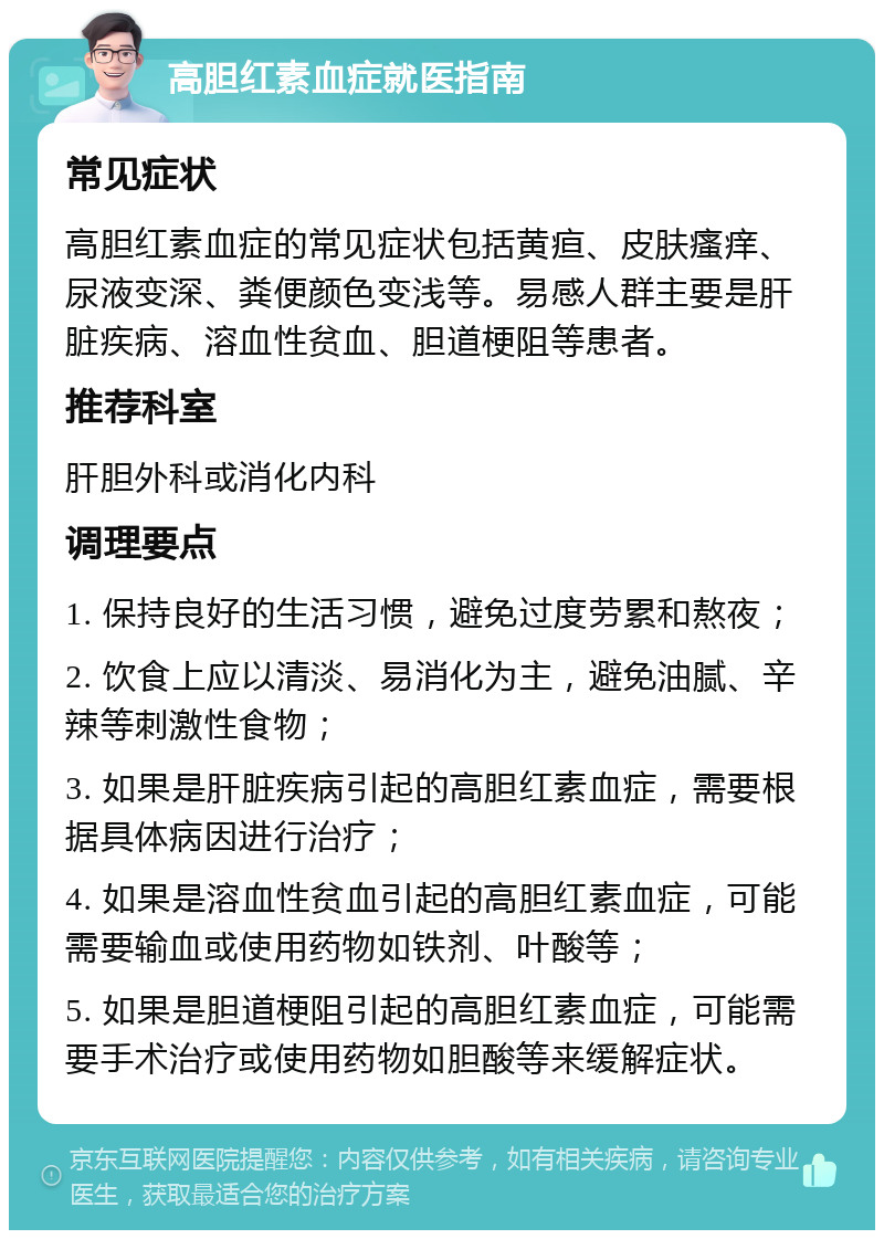 高胆红素血症就医指南 常见症状 高胆红素血症的常见症状包括黄疸、皮肤瘙痒、尿液变深、粪便颜色变浅等。易感人群主要是肝脏疾病、溶血性贫血、胆道梗阻等患者。 推荐科室 肝胆外科或消化内科 调理要点 1. 保持良好的生活习惯，避免过度劳累和熬夜； 2. 饮食上应以清淡、易消化为主，避免油腻、辛辣等刺激性食物； 3. 如果是肝脏疾病引起的高胆红素血症，需要根据具体病因进行治疗； 4. 如果是溶血性贫血引起的高胆红素血症，可能需要输血或使用药物如铁剂、叶酸等； 5. 如果是胆道梗阻引起的高胆红素血症，可能需要手术治疗或使用药物如胆酸等来缓解症状。