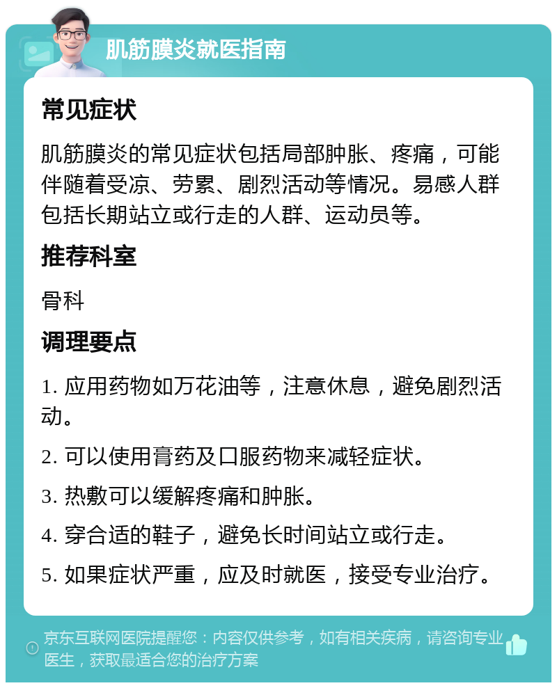 肌筋膜炎就医指南 常见症状 肌筋膜炎的常见症状包括局部肿胀、疼痛，可能伴随着受凉、劳累、剧烈活动等情况。易感人群包括长期站立或行走的人群、运动员等。 推荐科室 骨科 调理要点 1. 应用药物如万花油等，注意休息，避免剧烈活动。 2. 可以使用膏药及口服药物来减轻症状。 3. 热敷可以缓解疼痛和肿胀。 4. 穿合适的鞋子，避免长时间站立或行走。 5. 如果症状严重，应及时就医，接受专业治疗。