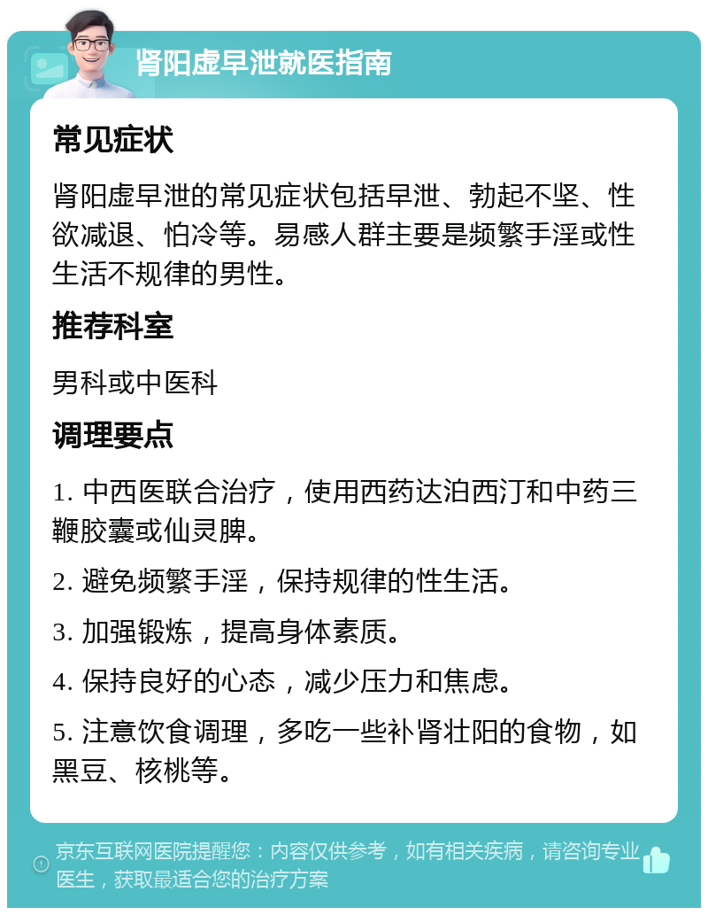 肾阳虚早泄就医指南 常见症状 肾阳虚早泄的常见症状包括早泄、勃起不坚、性欲减退、怕冷等。易感人群主要是频繁手淫或性生活不规律的男性。 推荐科室 男科或中医科 调理要点 1. 中西医联合治疗，使用西药达泊西汀和中药三鞭胶囊或仙灵脾。 2. 避免频繁手淫，保持规律的性生活。 3. 加强锻炼，提高身体素质。 4. 保持良好的心态，减少压力和焦虑。 5. 注意饮食调理，多吃一些补肾壮阳的食物，如黑豆、核桃等。