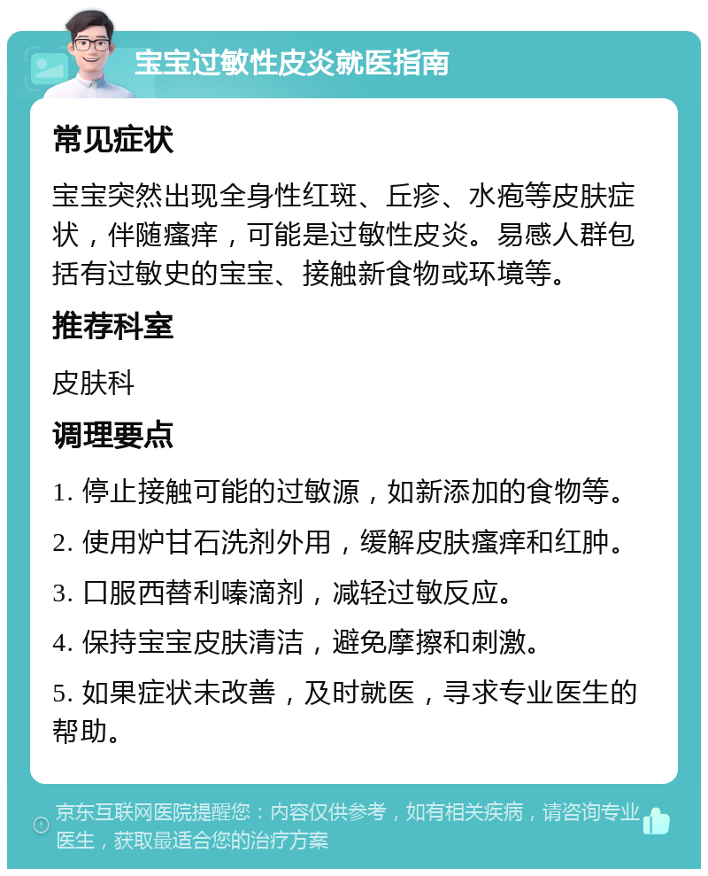 宝宝过敏性皮炎就医指南 常见症状 宝宝突然出现全身性红斑、丘疹、水疱等皮肤症状，伴随瘙痒，可能是过敏性皮炎。易感人群包括有过敏史的宝宝、接触新食物或环境等。 推荐科室 皮肤科 调理要点 1. 停止接触可能的过敏源，如新添加的食物等。 2. 使用炉甘石洗剂外用，缓解皮肤瘙痒和红肿。 3. 口服西替利嗪滴剂，减轻过敏反应。 4. 保持宝宝皮肤清洁，避免摩擦和刺激。 5. 如果症状未改善，及时就医，寻求专业医生的帮助。