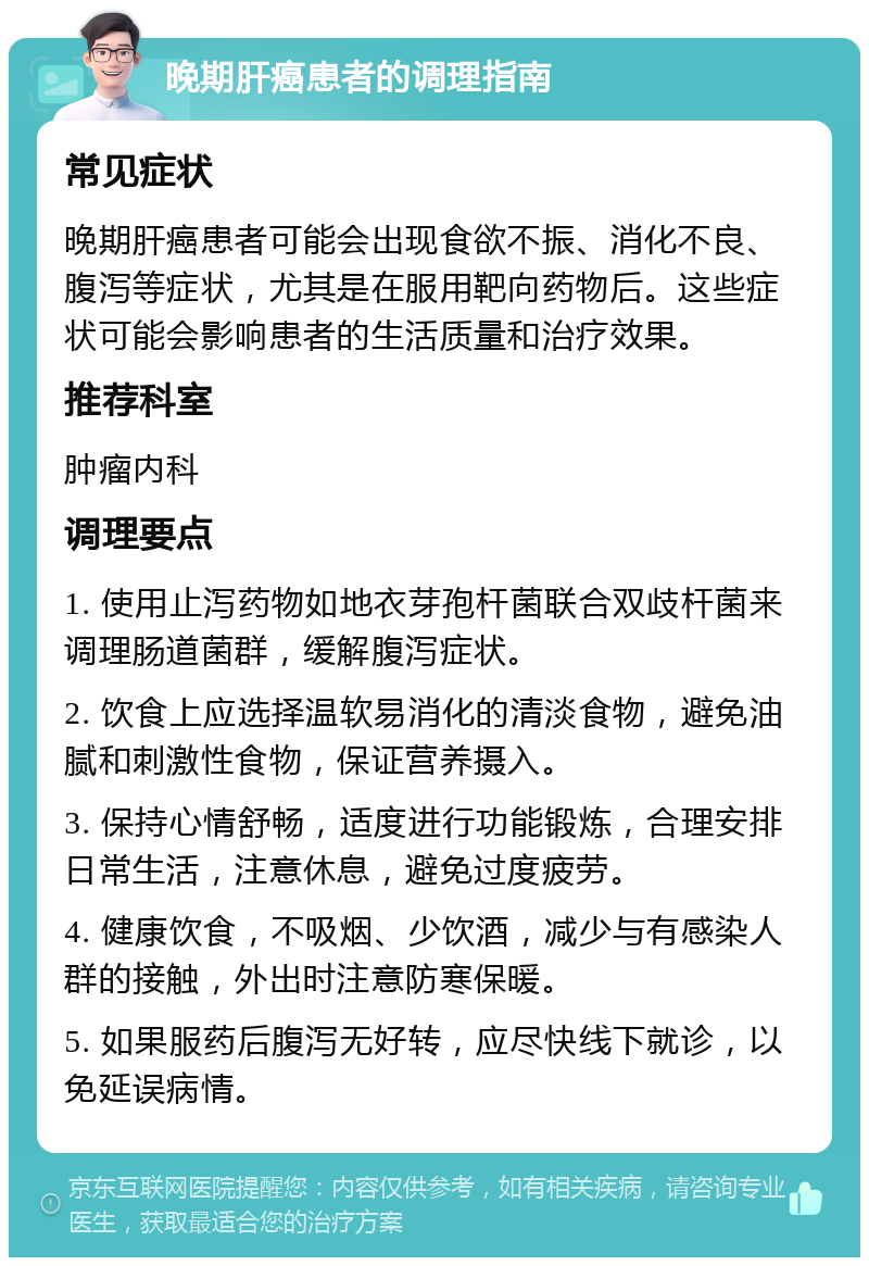 晚期肝癌患者的调理指南 常见症状 晚期肝癌患者可能会出现食欲不振、消化不良、腹泻等症状，尤其是在服用靶向药物后。这些症状可能会影响患者的生活质量和治疗效果。 推荐科室 肿瘤内科 调理要点 1. 使用止泻药物如地衣芽孢杆菌联合双歧杆菌来调理肠道菌群，缓解腹泻症状。 2. 饮食上应选择温软易消化的清淡食物，避免油腻和刺激性食物，保证营养摄入。 3. 保持心情舒畅，适度进行功能锻炼，合理安排日常生活，注意休息，避免过度疲劳。 4. 健康饮食，不吸烟、少饮酒，减少与有感染人群的接触，外出时注意防寒保暖。 5. 如果服药后腹泻无好转，应尽快线下就诊，以免延误病情。