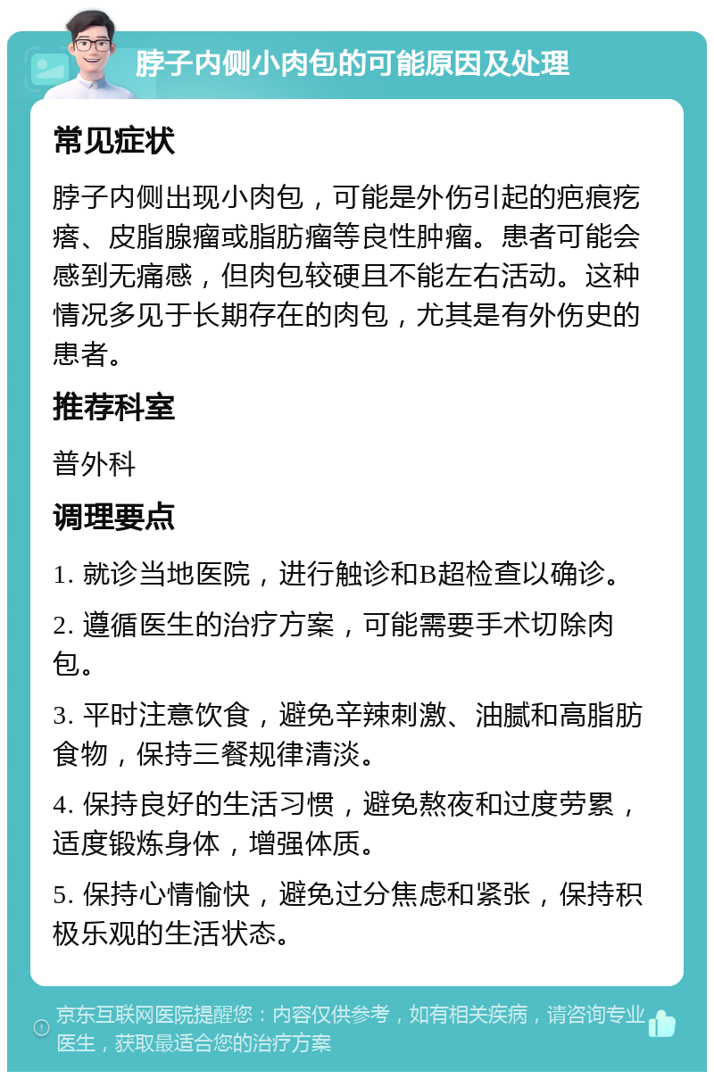 脖子内侧小肉包的可能原因及处理 常见症状 脖子内侧出现小肉包，可能是外伤引起的疤痕疙瘩、皮脂腺瘤或脂肪瘤等良性肿瘤。患者可能会感到无痛感，但肉包较硬且不能左右活动。这种情况多见于长期存在的肉包，尤其是有外伤史的患者。 推荐科室 普外科 调理要点 1. 就诊当地医院，进行触诊和B超检查以确诊。 2. 遵循医生的治疗方案，可能需要手术切除肉包。 3. 平时注意饮食，避免辛辣刺激、油腻和高脂肪食物，保持三餐规律清淡。 4. 保持良好的生活习惯，避免熬夜和过度劳累，适度锻炼身体，增强体质。 5. 保持心情愉快，避免过分焦虑和紧张，保持积极乐观的生活状态。