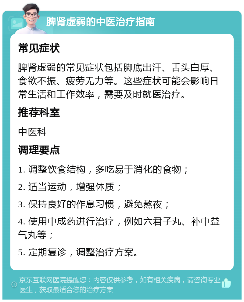 脾肾虚弱的中医治疗指南 常见症状 脾肾虚弱的常见症状包括脚底出汗、舌头白厚、食欲不振、疲劳无力等。这些症状可能会影响日常生活和工作效率，需要及时就医治疗。 推荐科室 中医科 调理要点 1. 调整饮食结构，多吃易于消化的食物； 2. 适当运动，增强体质； 3. 保持良好的作息习惯，避免熬夜； 4. 使用中成药进行治疗，例如六君子丸、补中益气丸等； 5. 定期复诊，调整治疗方案。