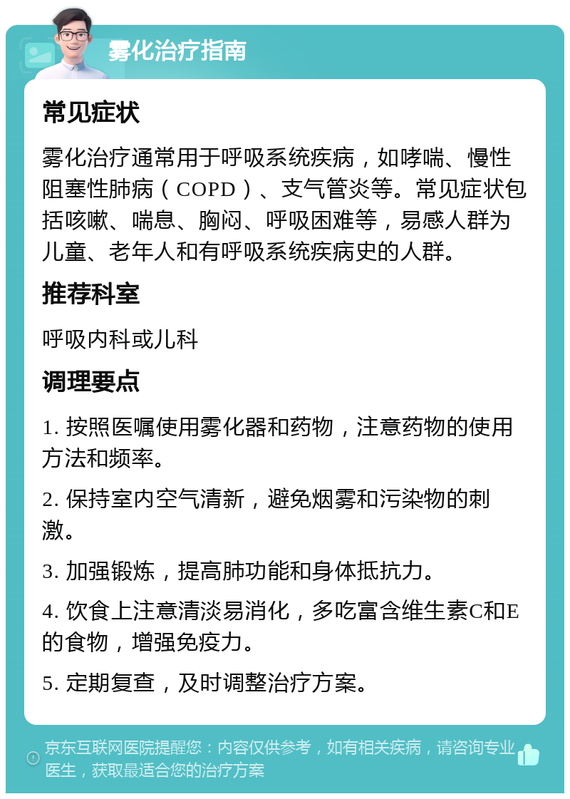 雾化治疗指南 常见症状 雾化治疗通常用于呼吸系统疾病，如哮喘、慢性阻塞性肺病（COPD）、支气管炎等。常见症状包括咳嗽、喘息、胸闷、呼吸困难等，易感人群为儿童、老年人和有呼吸系统疾病史的人群。 推荐科室 呼吸内科或儿科 调理要点 1. 按照医嘱使用雾化器和药物，注意药物的使用方法和频率。 2. 保持室内空气清新，避免烟雾和污染物的刺激。 3. 加强锻炼，提高肺功能和身体抵抗力。 4. 饮食上注意清淡易消化，多吃富含维生素C和E的食物，增强免疫力。 5. 定期复查，及时调整治疗方案。