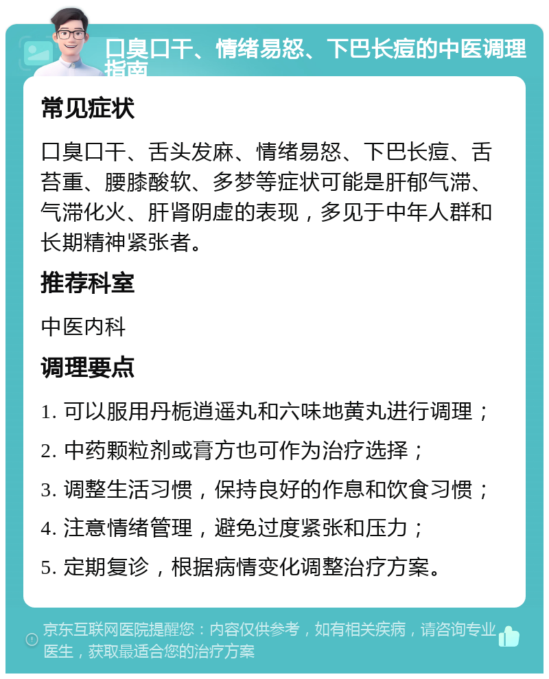 口臭口干、情绪易怒、下巴长痘的中医调理指南 常见症状 口臭口干、舌头发麻、情绪易怒、下巴长痘、舌苔重、腰膝酸软、多梦等症状可能是肝郁气滞、气滞化火、肝肾阴虚的表现，多见于中年人群和长期精神紧张者。 推荐科室 中医内科 调理要点 1. 可以服用丹栀逍遥丸和六味地黄丸进行调理； 2. 中药颗粒剂或膏方也可作为治疗选择； 3. 调整生活习惯，保持良好的作息和饮食习惯； 4. 注意情绪管理，避免过度紧张和压力； 5. 定期复诊，根据病情变化调整治疗方案。