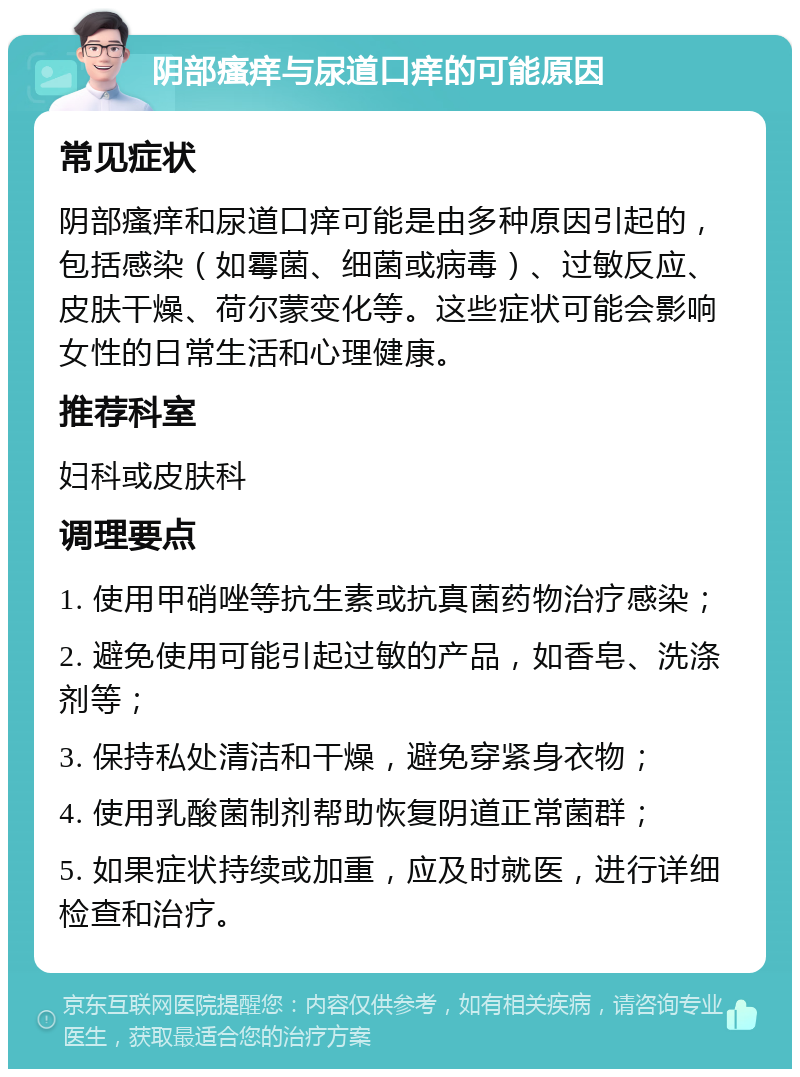 阴部瘙痒与尿道口痒的可能原因 常见症状 阴部瘙痒和尿道口痒可能是由多种原因引起的，包括感染（如霉菌、细菌或病毒）、过敏反应、皮肤干燥、荷尔蒙变化等。这些症状可能会影响女性的日常生活和心理健康。 推荐科室 妇科或皮肤科 调理要点 1. 使用甲硝唑等抗生素或抗真菌药物治疗感染； 2. 避免使用可能引起过敏的产品，如香皂、洗涤剂等； 3. 保持私处清洁和干燥，避免穿紧身衣物； 4. 使用乳酸菌制剂帮助恢复阴道正常菌群； 5. 如果症状持续或加重，应及时就医，进行详细检查和治疗。