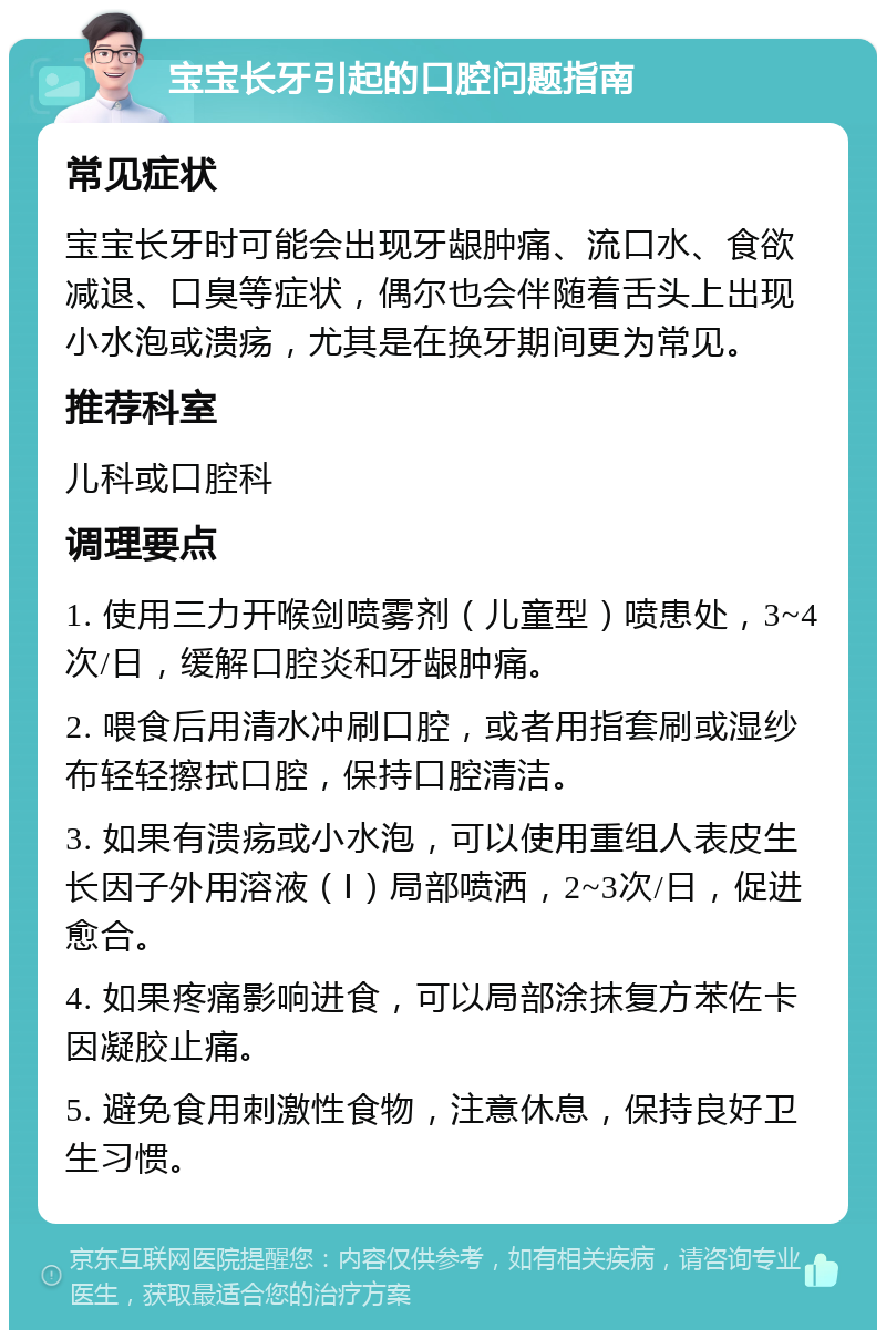 宝宝长牙引起的口腔问题指南 常见症状 宝宝长牙时可能会出现牙龈肿痛、流口水、食欲减退、口臭等症状，偶尔也会伴随着舌头上出现小水泡或溃疡，尤其是在换牙期间更为常见。 推荐科室 儿科或口腔科 调理要点 1. 使用三力开喉剑喷雾剂（儿童型）喷患处，3~4次/日，缓解口腔炎和牙龈肿痛。 2. 喂食后用清水冲刷口腔，或者用指套刷或湿纱布轻轻擦拭口腔，保持口腔清洁。 3. 如果有溃疡或小水泡，可以使用重组人表皮生长因子外用溶液（Ⅰ）局部喷洒，2~3次/日，促进愈合。 4. 如果疼痛影响进食，可以局部涂抹复方苯佐卡因凝胶止痛。 5. 避免食用刺激性食物，注意休息，保持良好卫生习惯。