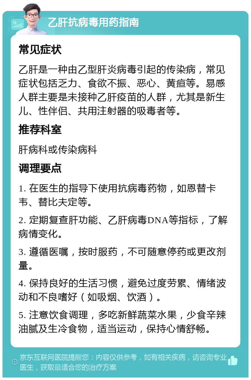 乙肝抗病毒用药指南 常见症状 乙肝是一种由乙型肝炎病毒引起的传染病，常见症状包括乏力、食欲不振、恶心、黄疸等。易感人群主要是未接种乙肝疫苗的人群，尤其是新生儿、性伴侣、共用注射器的吸毒者等。 推荐科室 肝病科或传染病科 调理要点 1. 在医生的指导下使用抗病毒药物，如恩替卡韦、替比夫定等。 2. 定期复查肝功能、乙肝病毒DNA等指标，了解病情变化。 3. 遵循医嘱，按时服药，不可随意停药或更改剂量。 4. 保持良好的生活习惯，避免过度劳累、情绪波动和不良嗜好（如吸烟、饮酒）。 5. 注意饮食调理，多吃新鲜蔬菜水果，少食辛辣油腻及生冷食物，适当运动，保持心情舒畅。