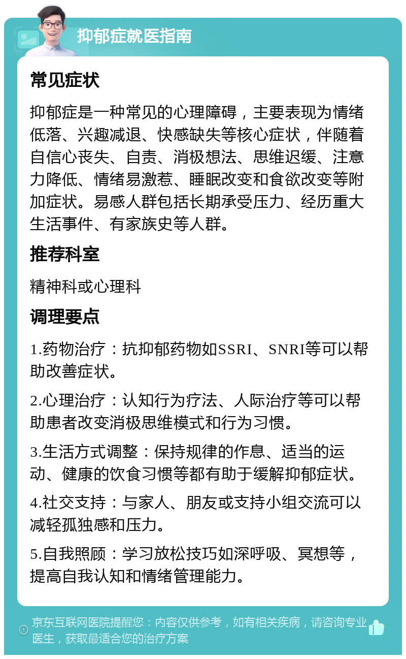 抑郁症就医指南 常见症状 抑郁症是一种常见的心理障碍，主要表现为情绪低落、兴趣减退、快感缺失等核心症状，伴随着自信心丧失、自责、消极想法、思维迟缓、注意力降低、情绪易激惹、睡眠改变和食欲改变等附加症状。易感人群包括长期承受压力、经历重大生活事件、有家族史等人群。 推荐科室 精神科或心理科 调理要点 1.药物治疗：抗抑郁药物如SSRI、SNRI等可以帮助改善症状。 2.心理治疗：认知行为疗法、人际治疗等可以帮助患者改变消极思维模式和行为习惯。 3.生活方式调整：保持规律的作息、适当的运动、健康的饮食习惯等都有助于缓解抑郁症状。 4.社交支持：与家人、朋友或支持小组交流可以减轻孤独感和压力。 5.自我照顾：学习放松技巧如深呼吸、冥想等，提高自我认知和情绪管理能力。