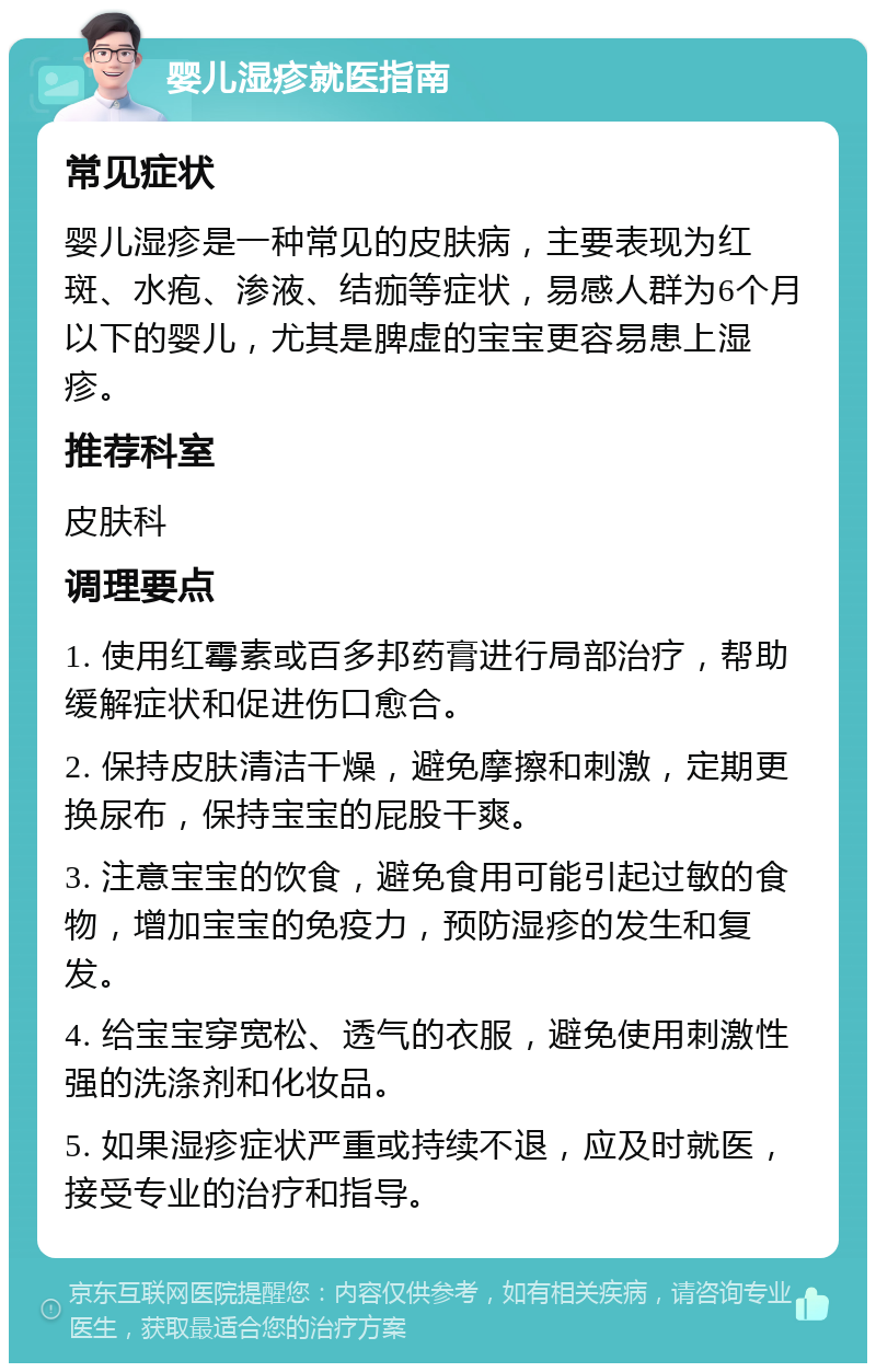 婴儿湿疹就医指南 常见症状 婴儿湿疹是一种常见的皮肤病，主要表现为红斑、水疱、渗液、结痂等症状，易感人群为6个月以下的婴儿，尤其是脾虚的宝宝更容易患上湿疹。 推荐科室 皮肤科 调理要点 1. 使用红霉素或百多邦药膏进行局部治疗，帮助缓解症状和促进伤口愈合。 2. 保持皮肤清洁干燥，避免摩擦和刺激，定期更换尿布，保持宝宝的屁股干爽。 3. 注意宝宝的饮食，避免食用可能引起过敏的食物，增加宝宝的免疫力，预防湿疹的发生和复发。 4. 给宝宝穿宽松、透气的衣服，避免使用刺激性强的洗涤剂和化妆品。 5. 如果湿疹症状严重或持续不退，应及时就医，接受专业的治疗和指导。