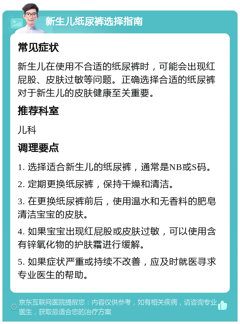 新生儿纸尿裤选择指南 常见症状 新生儿在使用不合适的纸尿裤时，可能会出现红屁股、皮肤过敏等问题。正确选择合适的纸尿裤对于新生儿的皮肤健康至关重要。 推荐科室 儿科 调理要点 1. 选择适合新生儿的纸尿裤，通常是NB或S码。 2. 定期更换纸尿裤，保持干燥和清洁。 3. 在更换纸尿裤前后，使用温水和无香料的肥皂清洁宝宝的皮肤。 4. 如果宝宝出现红屁股或皮肤过敏，可以使用含有锌氧化物的护肤霜进行缓解。 5. 如果症状严重或持续不改善，应及时就医寻求专业医生的帮助。