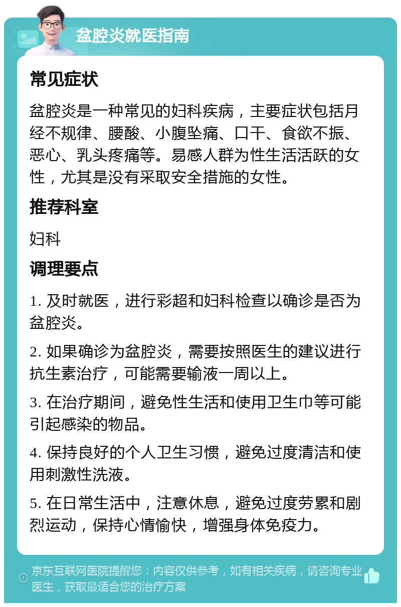 盆腔炎就医指南 常见症状 盆腔炎是一种常见的妇科疾病，主要症状包括月经不规律、腰酸、小腹坠痛、口干、食欲不振、恶心、乳头疼痛等。易感人群为性生活活跃的女性，尤其是没有采取安全措施的女性。 推荐科室 妇科 调理要点 1. 及时就医，进行彩超和妇科检查以确诊是否为盆腔炎。 2. 如果确诊为盆腔炎，需要按照医生的建议进行抗生素治疗，可能需要输液一周以上。 3. 在治疗期间，避免性生活和使用卫生巾等可能引起感染的物品。 4. 保持良好的个人卫生习惯，避免过度清洁和使用刺激性洗液。 5. 在日常生活中，注意休息，避免过度劳累和剧烈运动，保持心情愉快，增强身体免疫力。