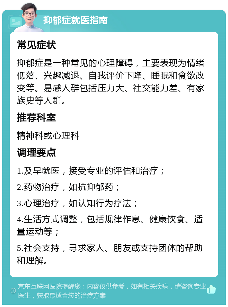 抑郁症就医指南 常见症状 抑郁症是一种常见的心理障碍，主要表现为情绪低落、兴趣减退、自我评价下降、睡眠和食欲改变等。易感人群包括压力大、社交能力差、有家族史等人群。 推荐科室 精神科或心理科 调理要点 1.及早就医，接受专业的评估和治疗； 2.药物治疗，如抗抑郁药； 3.心理治疗，如认知行为疗法； 4.生活方式调整，包括规律作息、健康饮食、适量运动等； 5.社会支持，寻求家人、朋友或支持团体的帮助和理解。