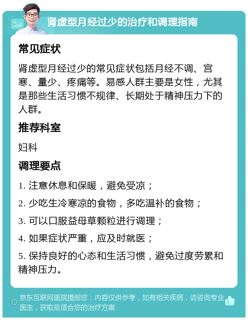 肾虚型月经过少的治疗和调理指南 常见症状 肾虚型月经过少的常见症状包括月经不调、宫寒、量少、疼痛等。易感人群主要是女性，尤其是那些生活习惯不规律、长期处于精神压力下的人群。 推荐科室 妇科 调理要点 1. 注意休息和保暖，避免受凉； 2. 少吃生冷寒凉的食物，多吃温补的食物； 3. 可以口服益母草颗粒进行调理； 4. 如果症状严重，应及时就医； 5. 保持良好的心态和生活习惯，避免过度劳累和精神压力。