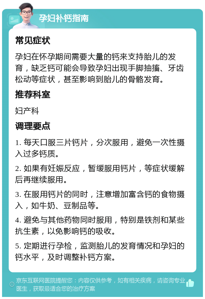 孕妇补钙指南 常见症状 孕妇在怀孕期间需要大量的钙来支持胎儿的发育，缺乏钙可能会导致孕妇出现手脚抽搐、牙齿松动等症状，甚至影响到胎儿的骨骼发育。 推荐科室 妇产科 调理要点 1. 每天口服三片钙片，分次服用，避免一次性摄入过多钙质。 2. 如果有妊娠反应，暂缓服用钙片，等症状缓解后再继续服用。 3. 在服用钙片的同时，注意增加富含钙的食物摄入，如牛奶、豆制品等。 4. 避免与其他药物同时服用，特别是铁剂和某些抗生素，以免影响钙的吸收。 5. 定期进行孕检，监测胎儿的发育情况和孕妇的钙水平，及时调整补钙方案。