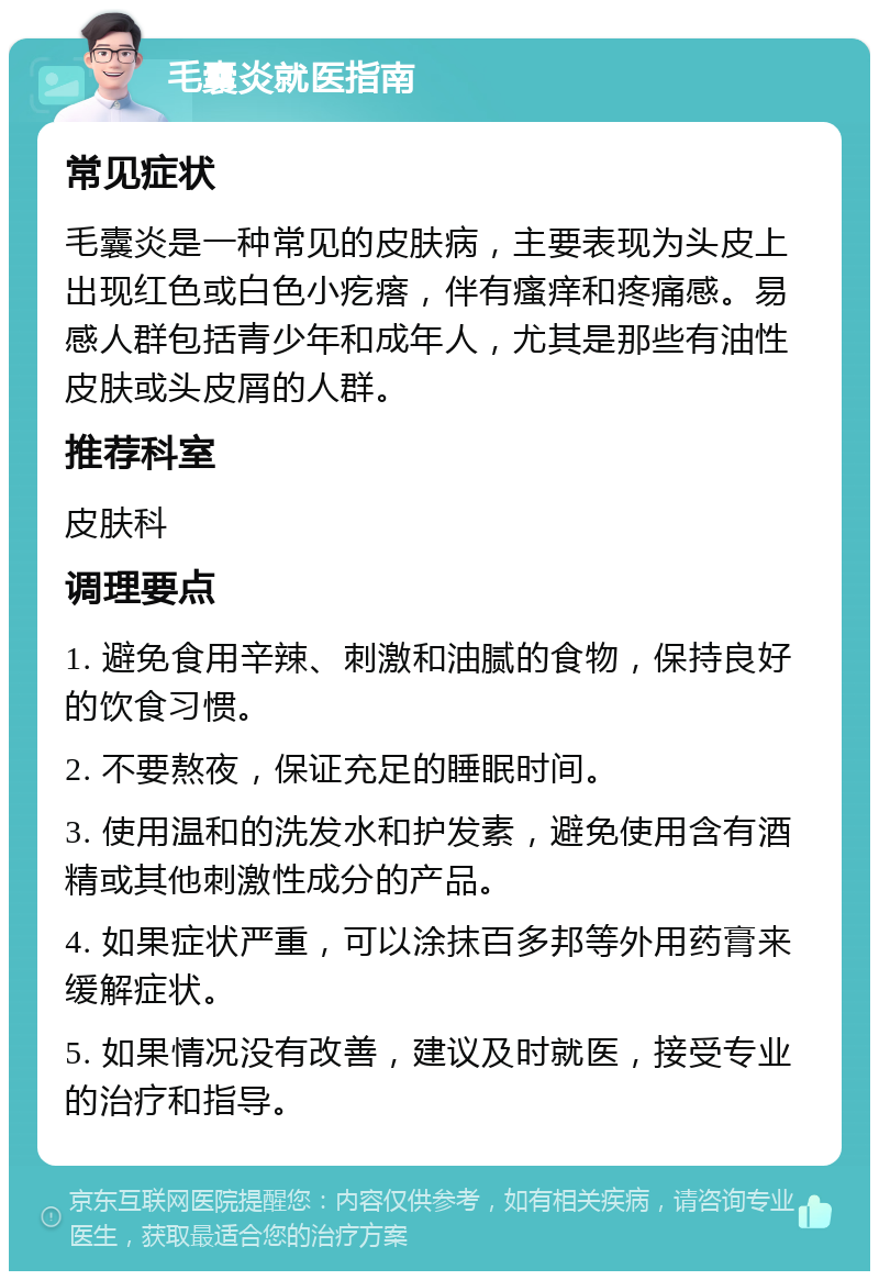 毛囊炎就医指南 常见症状 毛囊炎是一种常见的皮肤病，主要表现为头皮上出现红色或白色小疙瘩，伴有瘙痒和疼痛感。易感人群包括青少年和成年人，尤其是那些有油性皮肤或头皮屑的人群。 推荐科室 皮肤科 调理要点 1. 避免食用辛辣、刺激和油腻的食物，保持良好的饮食习惯。 2. 不要熬夜，保证充足的睡眠时间。 3. 使用温和的洗发水和护发素，避免使用含有酒精或其他刺激性成分的产品。 4. 如果症状严重，可以涂抹百多邦等外用药膏来缓解症状。 5. 如果情况没有改善，建议及时就医，接受专业的治疗和指导。