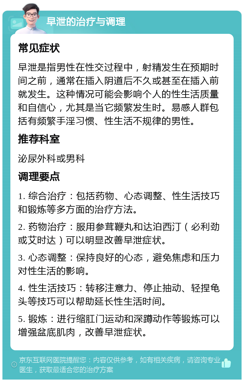 早泄的治疗与调理 常见症状 早泄是指男性在性交过程中，射精发生在预期时间之前，通常在插入阴道后不久或甚至在插入前就发生。这种情况可能会影响个人的性生活质量和自信心，尤其是当它频繁发生时。易感人群包括有频繁手淫习惯、性生活不规律的男性。 推荐科室 泌尿外科或男科 调理要点 1. 综合治疗：包括药物、心态调整、性生活技巧和锻炼等多方面的治疗方法。 2. 药物治疗：服用参茸鞭丸和达泊西汀（必利劲或艾时达）可以明显改善早泄症状。 3. 心态调整：保持良好的心态，避免焦虑和压力对性生活的影响。 4. 性生活技巧：转移注意力、停止抽动、轻捏龟头等技巧可以帮助延长性生活时间。 5. 锻炼：进行缩肛门运动和深蹲动作等锻炼可以增强盆底肌肉，改善早泄症状。