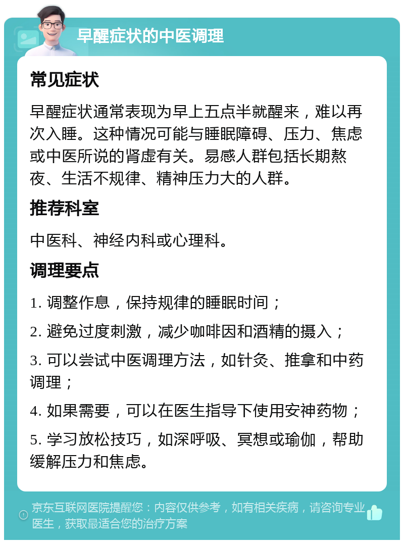 早醒症状的中医调理 常见症状 早醒症状通常表现为早上五点半就醒来，难以再次入睡。这种情况可能与睡眠障碍、压力、焦虑或中医所说的肾虚有关。易感人群包括长期熬夜、生活不规律、精神压力大的人群。 推荐科室 中医科、神经内科或心理科。 调理要点 1. 调整作息，保持规律的睡眠时间； 2. 避免过度刺激，减少咖啡因和酒精的摄入； 3. 可以尝试中医调理方法，如针灸、推拿和中药调理； 4. 如果需要，可以在医生指导下使用安神药物； 5. 学习放松技巧，如深呼吸、冥想或瑜伽，帮助缓解压力和焦虑。