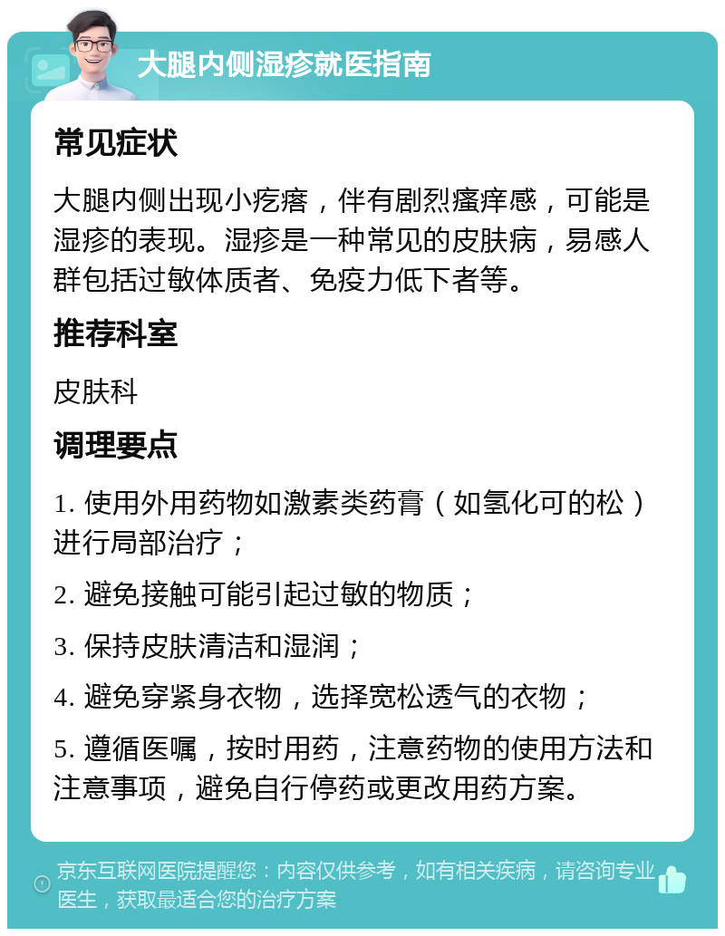 大腿内侧湿疹就医指南 常见症状 大腿内侧出现小疙瘩，伴有剧烈瘙痒感，可能是湿疹的表现。湿疹是一种常见的皮肤病，易感人群包括过敏体质者、免疫力低下者等。 推荐科室 皮肤科 调理要点 1. 使用外用药物如激素类药膏（如氢化可的松）进行局部治疗； 2. 避免接触可能引起过敏的物质； 3. 保持皮肤清洁和湿润； 4. 避免穿紧身衣物，选择宽松透气的衣物； 5. 遵循医嘱，按时用药，注意药物的使用方法和注意事项，避免自行停药或更改用药方案。