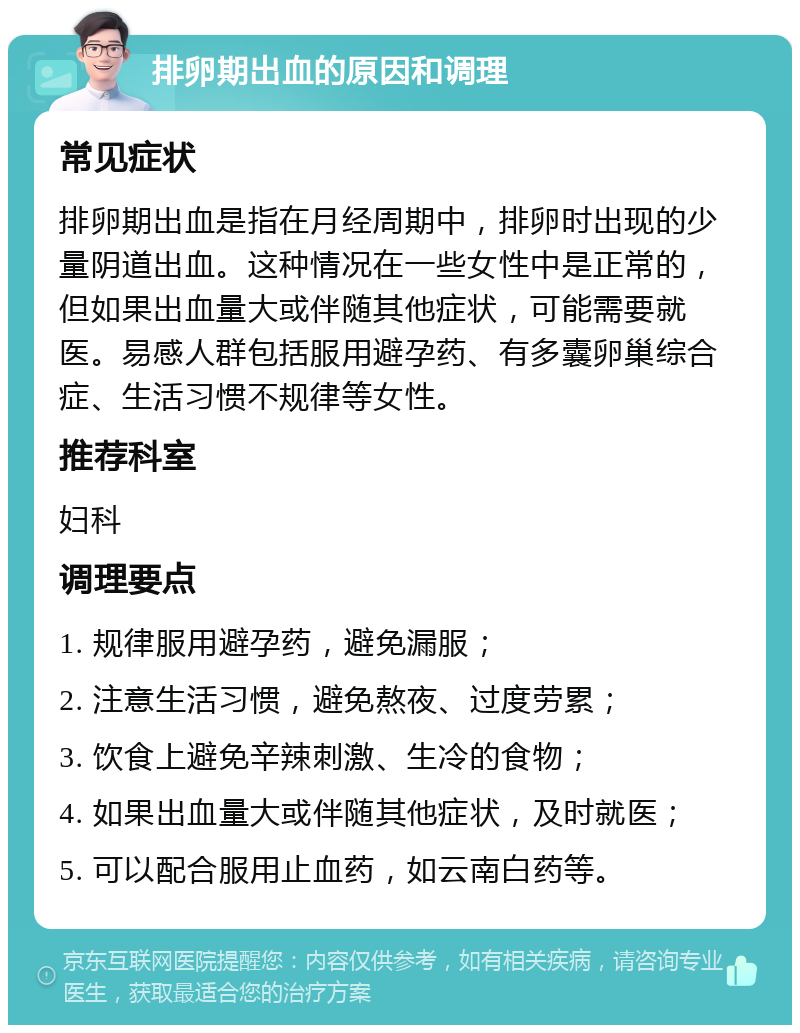 排卵期出血的原因和调理 常见症状 排卵期出血是指在月经周期中，排卵时出现的少量阴道出血。这种情况在一些女性中是正常的，但如果出血量大或伴随其他症状，可能需要就医。易感人群包括服用避孕药、有多囊卵巢综合症、生活习惯不规律等女性。 推荐科室 妇科 调理要点 1. 规律服用避孕药，避免漏服； 2. 注意生活习惯，避免熬夜、过度劳累； 3. 饮食上避免辛辣刺激、生冷的食物； 4. 如果出血量大或伴随其他症状，及时就医； 5. 可以配合服用止血药，如云南白药等。