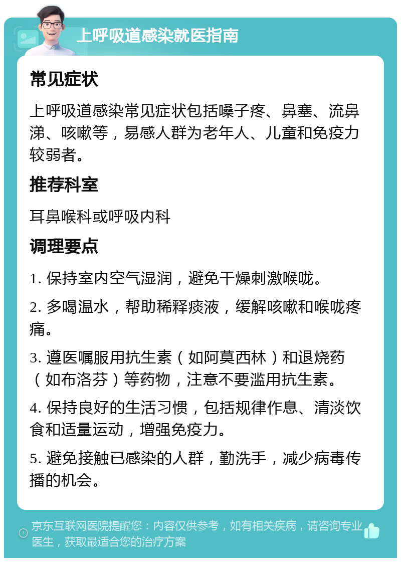 上呼吸道感染就医指南 常见症状 上呼吸道感染常见症状包括嗓子疼、鼻塞、流鼻涕、咳嗽等，易感人群为老年人、儿童和免疫力较弱者。 推荐科室 耳鼻喉科或呼吸内科 调理要点 1. 保持室内空气湿润，避免干燥刺激喉咙。 2. 多喝温水，帮助稀释痰液，缓解咳嗽和喉咙疼痛。 3. 遵医嘱服用抗生素（如阿莫西林）和退烧药（如布洛芬）等药物，注意不要滥用抗生素。 4. 保持良好的生活习惯，包括规律作息、清淡饮食和适量运动，增强免疫力。 5. 避免接触已感染的人群，勤洗手，减少病毒传播的机会。