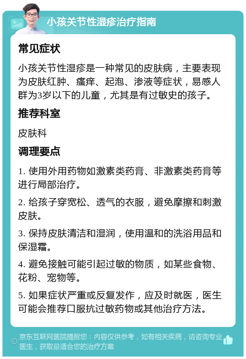 小孩关节性湿疹治疗指南 常见症状 小孩关节性湿疹是一种常见的皮肤病，主要表现为皮肤红肿、瘙痒、起泡、渗液等症状，易感人群为3岁以下的儿童，尤其是有过敏史的孩子。 推荐科室 皮肤科 调理要点 1. 使用外用药物如激素类药膏、非激素类药膏等进行局部治疗。 2. 给孩子穿宽松、透气的衣服，避免摩擦和刺激皮肤。 3. 保持皮肤清洁和湿润，使用温和的洗浴用品和保湿霜。 4. 避免接触可能引起过敏的物质，如某些食物、花粉、宠物等。 5. 如果症状严重或反复发作，应及时就医，医生可能会推荐口服抗过敏药物或其他治疗方法。