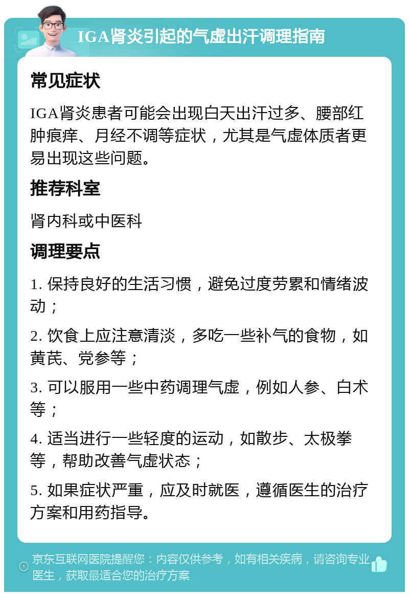 IGA肾炎引起的气虚出汗调理指南 常见症状 IGA肾炎患者可能会出现白天出汗过多、腰部红肿痕痒、月经不调等症状，尤其是气虚体质者更易出现这些问题。 推荐科室 肾内科或中医科 调理要点 1. 保持良好的生活习惯，避免过度劳累和情绪波动； 2. 饮食上应注意清淡，多吃一些补气的食物，如黄芪、党参等； 3. 可以服用一些中药调理气虚，例如人参、白术等； 4. 适当进行一些轻度的运动，如散步、太极拳等，帮助改善气虚状态； 5. 如果症状严重，应及时就医，遵循医生的治疗方案和用药指导。